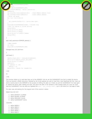 digitalWrite(SLAVESELECT,HIGH);
delay(10);
digitalWrite(SLAVESELECT,LOW);
spi_transfer(WRITE); //write instruction
address=0;
spi_transfer((char)(address>>8)); //send MSByte address first
spi_transfer((char)(address)); //send LSByte address
//write 128 bytes
for (int I=0;I<128;I++)
{
spi_transfer(buffer[I]); //write data byte
}
digitalWrite(SLAVESELECT,HIGH); //release chip
//wait for eeprom to finish writing
delay(3000);
Serial.print('h',BYTE);
Serial.print('i',BYTE);
Serial.print('n',BYTE);//debug
delay(1000);
}
byte read_eeprom(int EEPROM_address) {
//READ EEPROM
int data;
digitalWrite(SLAVESELECT,LOW);
Changed lines 215-228 from:
}
void loop() {
eeprom_output_data = read_eeprom(address);
Serial.print(eeprom_output_data,DEC);
Serial.print('n',BYTE);
address++;
if (address == 128)
address = 0;
delay(500); //pause for readability
} @]
to:
} @]
This function allows us to read data back out of the EEPROM. First we set the SLAVESELECT line low to enable the device.
Then we transmit a READ instruction, followed by the 16-bit address we wish to read from, Most Significant Bit first. Next we
send a dummy byte to the EEPROM for the purpose of shifting the data out. Finally we pull the SLAVESELECT line high again
to release the device after reading one byte, and return the data. If we wanted to read multiple bytes at a time we could
hold the SLAVESELECT line low while we repeated the data = spi_transfer(0xFF); up to 128 times for a full page of data.
For easy copy and pasting the full program text of this tutorial is below:
Added lines 223-327:
1. define DATAOUT 11//MOSI
2. define DATAIN 12//MISO
3. define SPICLOCK 13//sck
4. define SLAVESELECT 10//ss
//opcodes
1. define WREN 6
2. define WRDI 4
3. define RDSR 5
4. define WRSR 1
5. define READ 3
Ashifur Rahaman
C
lick
to
B
U
Y
N
O
W
!
PD F-XChange Edit
or
www
.
tracker-software.com
C
lick
to
B
U
Y
N
O
W
!
PD
F-XChange Edit
or
www
.
tracker-software
.com
 