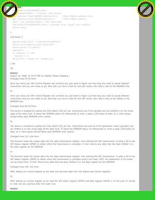 int data;
digitalWrite(SLAVESELECT,LOW);
spi_transfer(READ); //transmit read opcode
spi_transfer((char)(EEPROM_address>>8)); //send MSByte address first
spi_transfer((char)(EEPROM_address)); //send LSByte address
data = spi_transfer(0xFF); //get data byte
digitalWrite(SLAVESELECT,HIGH); //release chip, signal end transfer
return data;
}
void loop() {
eeprom_output_data = read_eeprom(address);
Serial.print(eeprom_output_data,DEC);
Serial.print('n',BYTE);
address++;
if (address == 128)
address = 0;
delay(500); //pause for readability
} @]
[@
Restore
August 30, 2006, at 10:57 AM by Heather Dewey-Hagborg -
Changed lines 53-54 from:
Once you have your SPI Control Register set correctly you just need to figure out how long you need to pause between
instructions and you are ready to go. Now that you have a feel for how SPI works, let's take a look at the EEPROM chip.
to:
Once you have your SPI Control Register set correctly you just need to figure out how long you need to pause between
instructions and you are ready to go. Now that you have a feel for how SPI works, let's take a look at the details of the
EEPROM chip.
Changed lines 62-63 from:
The device is enabled by pulling the Chip Select (CS) pin low. Instructions are 8 bit opcodes and are shifted in on the rising
edge of the data clock. It takes the EEPROM about 10 milliseconds to write a page (128 bytes) of data, so a 10ms pause
should follow each EEPROM write routine.
to:
The device is enabled by pulling the Chip Select (CS) pin low. Instructions are sent as 8 bit operational codes (opcodes) and
are shifted in on the rising edge of the data clock. It takes the EEPROM about 10 milliseconds to write a page (128 bytes) of
data, so a 10ms pause should follow each EEPROM write routine.
Changed lines 127-128 from:
This function loads the output data into the data transmission register, thus starting the SPI transmission. It polls a bit to the
SPI Status register (SPSR) to detect when the transmission is complete. It then returns any data that has been shifted in to
the data register by the EEPROM.
to:
This function loads the output data into the data transmission register, thus starting the SPI transmission. It polls a bit to the
SPI Status register (SPSR) to detect when the transmission is complete using a bit mask, SPIF. An explanation of bit masks
can be found here. It then returns any data that has been shifted in to the data register by the EEPROM.
Changed lines 154-155 from:
After setting our control register up we clear any spurious data from the Status and Control registers.
to:
After setting our control register up we read the SPI status register (SPSR) and data register (SPDR) in to the junk clr variabl
to clear out any spurious data from past runs.
Restore
Ashifur Rahaman
C
lick
to
B
U
Y
N
O
W
!
PD F-XChange Edit
or
www
.
tracker-software.com
C
lick
to
B
U
Y
N
O
W
!
PD
F-XChange Edit
or
www
.
tracker-software
.com
 