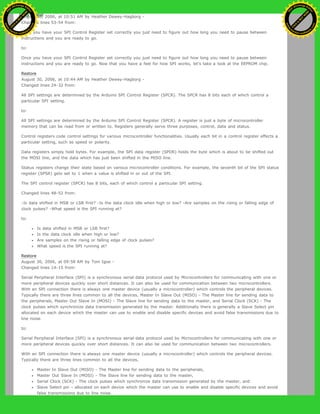 August 30, 2006, at 10:51 AM by Heather Dewey-Hagborg -
Changed lines 53-54 from:
Once you have your SPI Control Register set correctly you just need to figure out how long you need to pause between
instructions and you are ready to go.
to:
Once you have your SPI Control Register set correctly you just need to figure out how long you need to pause between
instructions and you are ready to go. Now that you have a feel for how SPI works, let's take a look at the EEPROM chip.
Restore
August 30, 2006, at 10:44 AM by Heather Dewey-Hagborg -
Changed lines 24-32 from:
All SPI settings are determined by the Arduino SPI Control Register (SPCR). The SPCR has 8 bits each of which control a
particular SPI setting.
to:
All SPI settings are determined by the Arduino SPI Control Register (SPCR). A register is just a byte of microcontroller
memory that can be read from or written to. Registers generally serve three purposes, control, data and status.
Control registers code control settings for various microcontroller functionalities. Usually each bit in a control register effects a
particular setting, such as speed or polarity.
Data registers simply hold bytes. For example, the SPI data register (SPDR) holds the byte which is about to be shifted out
the MOSI line, and the data which has just been shifted in the MISO line.
Status registers change their state based on various microcontroller conditions. For example, the seventh bit of the SPI status
register (SPSR) gets set to 1 when a value is shifted in or out of the SPI.
The SPI control register (SPCR) has 8 bits, each of which control a particular SPI setting.
Changed lines 48-52 from:
-Is data shifted in MSB or LSB first? -Is the data clock idle when high or low? -Are samples on the rising or falling edge of
clock pulses? -What speed is the SPI running at?
to:
Is data shifted in MSB or LSB first?
Is the data clock idle when high or low?
Are samples on the rising or falling edge of clock pulses?
What speed is the SPI running at?
Restore
August 30, 2006, at 09:58 AM by Tom Igoe -
Changed lines 14-15 from:
Serial Peripheral Interface (SPI) is a synchronous serial data protocol used by Microcontrollers for communicating with one or
more peripheral devices quickly over short distances. It can also be used for communication between two microcontrollers.
With an SPI connection there is always one master device (usually a microcontroller) which controls the peripheral devices.
Typically there are three lines common to all the devices, Master In Slave Out (MISO) - The Master line for sending data to
the peripherals, Master Out Slave In (MOSI) - The Slave line for sending data to the master, and Serial Clock (SCK) - The
clock pulses which synchronize data transmission generated by the master. Additionally there is generally a Slave Select pin
allocated on each device which the master can use to enable and disable specific devices and avoid false transmissions due to
line noise.
to:
Serial Peripheral Interface (SPI) is a synchronous serial data protocol used by Microcontrollers for communicating with one or
more peripheral devices quickly over short distances. It can also be used for communication between two microcontrollers.
With an SPI connection there is always one master device (usually a microcontroller) which controls the peripheral devices.
Typically there are three lines common to all the devices,
Master In Slave Out (MISO) - The Master line for sending data to the peripherals,
Master Out Slave In (MOSI) - The Slave line for sending data to the master,
Serial Clock (SCK) - The clock pulses which synchronize data transmission generated by the master, and
Slave Select pin - allocated on each device which the master can use to enable and disable specific devices and avoid
false transmissions due to line noise.
Ashifur Rahaman
C
lick
to
B
U
Y
N
O
W
!
PD F-XChange Edit
or
www
.
tracker-software.com
C
lick
to
B
U
Y
N
O
W
!
PD
F-XChange Edit
or
www
.
tracker-software
.com
 