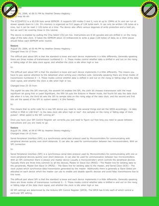 Restore
August 29, 2006, at 06:51 PM by Heather Dewey-Hagborg -
Added lines 46-49:
The AT25HP512 is a 65,536 byte serial EEPROM. It supports SPI modes 0 and 3, runs at up to 10MHz at 5v and can run at
slower speeds down to 1.8v. It's memory is organized as 512 pages of 128 bytes each. It can only be written 128 bytes at a
time, but it can be read 1-128 bytes at a time. The device also offers various degerees of write protection and a hold pin,
but we won't be covering those in this tutorial.
The device is enabled by pulling the Chip Select (CS) pin low. Instructions are 8 bit opcodes and are shifted in on the rising
edge of the data clock. It takes the EEPROM about 10 milliseconds to write a page (128 bytes) of data, so a 10ms pause
should follow each EEPROM write routine.
Restore
August 29, 2006, at 05:46 PM by Heather Dewey-Hagborg -
Changed lines 16-17 from:
The difficult part about SPI is that the standard is loose and each device implements it a little differently. Generally speaking
there are three modes of transmission numbered 0 - 3. These modes control whether data is shifted in and out on the rising
or falling edge of the data clock signal, and whether the clock is idle when high or low.
to:
The difficult part about SPI is that the standard is loose and each device implements it a little differently. This means you
have to pay special attention to the datasheet when writing your interface code. Generally speaking there are three modes of
transmission numbered 0 - 3. These modes control whether data is shifted in and out on the rising or falling edge of the data
clock signal, and whether the clock is idle when high or low.
Changed lines 33-35 from:
The eighth bit sets the SPI interrupt, the seventh bit enables the SPI, the sixth bit chooses transmission with the most
significant bit going first or Least Significant, the fifth bit puts the Arduino in Master mode, the fourth bit sets the data clock
idle when it is low, the third bit sets the SPI to sample data on the rising edge of the data clock, and the second and first
bits set the speed of the SPI to system speed / 4 (the fastest).
to:
This means that to write code for a new SPI device you need to note several things and set the SPCR accordingly: -Is data
shifted in MSB or LSB first? -Is the data clock idle when high or low? -Are samples on the rising or falling edge of clock
pulses? -What speed is the SPI running at?
Once you have your SPI Control Register set correctly you just need to figure out how long you need to pause between
instructions and you are ready to go.
Restore
August 29, 2006, at 04:07 PM by Heather Dewey-Hagborg -
Changed lines 14-15 from:
Serial Peripheral Interface (SPI) is a synchronous serial data protocol used by Microcontrollers for communicating with
peripheral devices quickly over short distances. It can also be used for communication between two microcontrollers. With an
SPI connection
to:
Serial Peripheral Interface (SPI) is a synchronous serial data protocol used by Microcontrollers for communicating with one or
more peripheral devices quickly over short distances. It can also be used for communication between two microcontrollers.
With an SPI connection there is always one master device (usually a microcontroller) which controls the peripheral devices.
Typically there are three lines common to all the devices, Master In Slave Out (MISO) - The Master line for sending data to
the peripherals, Master Out Slave In (MOSI) - The Slave line for sending data to the master, and Serial Clock (SCK) - The
clock pulses which synchronize data transmission generated by the master. Additionally there is generally a Slave Select pin
allocated on each device which the master can use to enable and disable specific devices and avoid false transmissions due to
line noise.
The difficult part about SPI is that the standard is loose and each device implements it a little differently. Generally speaking
there are three modes of transmission numbered 0 - 3. These modes control whether data is shifted in and out on the rising
or falling edge of the data clock signal, and whether the clock is idle when high or low.
All SPI settings are determined by the Arduino SPI Control Register (SPCR). The SPCR has 8 bits each of which control a
particular SPI setting.
Ashifur Rahaman
C
lick
to
B
U
Y
N
O
W
!
PD F-XChange Edit
or
www
.
tracker-software.com
C
lick
to
B
U
Y
N
O
W
!
PD
F-XChange Edit
or
www
.
tracker-software
.com
 
