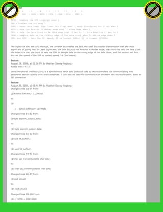 SPCR
| 7 | 6 | 5 | 4 | 3 | 2 | 1 | 0 |
| SPIE | SPE | DORD | MSTR | CPOL | CPHA | SPR1 | SPR0 |
SPIE - Enables the SPI interrupt when 1
SPE - Enables the SPI when 1
DORD - Sends data least Significant Bit First when 1, most Significant Bit first when 0
MSTR - Sets the Arduino in master mode when 1, slave mode when 0
CPOL - Sets the data clock to be idle when high if set to 1, idle when low if set to 0
CPHA - Samples data on the falling edge of the data clock when 1, rising edge when 0
SPR1 and SPR0 - Sets the SPI speed, 00 is fastest (4MHz) 11 is slowest (250KHz)
The eighth bit sets the SPI interrupt, the seventh bit enables the SPI, the sixth bit chooses transmission with the most
significant bit going first or Least Significant, the fifth bit puts the Arduino in Master mode, the fourth bit sets the data clock
idle when it is low, the third bit sets the SPI to sample data on the rising edge of the data clock, and the second and first
bits set the speed of the SPI to system speed / 4 (the fastest).
Restore
August 29, 2006, at 02:56 PM by Heather Dewey-Hagborg -
Added lines 14-15:
Serial Peripheral Interface (SPI) is a synchronous serial data protocol used by Microcontrollers for communicating with
peripheral devices quickly over short distances. It can also be used for communication between two microcontrollers. With an
SPI connection
Restore
August 29, 2006, at 02:45 PM by Heather Dewey-Hagborg -
Changed lines 33-34 from:
[@#define DATAOUT 11//MOSI
to:
[@
1. define DATAOUT 11//MOSI
Changed lines 51-52 from:
[@byte eeprom_output_data;
to:
[@ byte eeprom_output_data;
Changed lines 61-62 from:
[@void fill_buffer()
to:
[@ void fill_buffer()
Changed lines 72-73 from:
[@char spi_transfer(volatile char data)
to:
[@ char spi_transfer(volatile char data)
Changed lines 86-87 from:
[@void setup()
to:
[@ void setup()
Changed lines 99-100 from:
[@ // SPCR = 01010000
Ashifur Rahaman
C
lick
to
B
U
Y
N
O
W
!
PD F-XChange Edit
or
www
.
tracker-software.com
C
lick
to
B
U
Y
N
O
W
!
PD
F-XChange Edit
or
www
.
tracker-software
.com
 