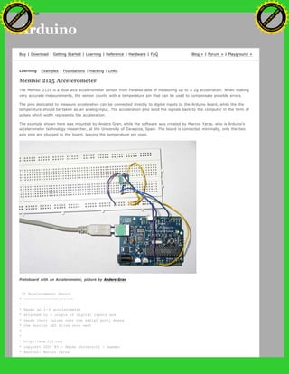 Arduino
Buy | Download | Getting Started | Learning | Reference | Hardware | FAQ Blog » | Forum » | Playground »
Learning Examples | Foundations | Hacking | Links
Memsic 2125 Accelerometer
The Memsic 2125 is a dual axis accelerometer sensor from Parallax able of measuring up to a 2g acceleration. When making
very accurate measurements, the sensor counts with a temperature pin that can be used to compensate possible errors.
The pins dedicated to measure acceleration can be connected directly to digital inputs to the Arduino board, while the the
temperature should be taken as an analog input. The acceleration pins send the signals back to the computer in the form of
pulses which width represents the acceleration.
The example shown here was mounted by Anders Gran, while the software was created by Marcos Yarza, who is Arduino's
accelerometer technology researcher, at the University of Zaragoza, Spain. The board is connected minimally, only the two
axis pins are plugged to the board, leaving the temperature pin open.
Protoboard with an Accelerometer, picture by Anders Gran
/* Accelerometer Sensor
* --------------------
*
* Reads an 2-D accelerometer
* attached to a couple of digital inputs and
* sends their values over the serial port; makes
* the monitor LED blink once sent
*
*
* http://www.0j0.org
* copyleft 2005 K3 - Malmo University - Sweden
* @author: Marcos Yarza
Ashifur Rahaman
C
lick
to
B
U
Y
N
O
W
!
PD F-XChange Edit
or
www
.
tracker-software.com
C
lick
to
B
U
Y
N
O
W
!
PD
F-XChange Edit
or
www
.
tracker-software
.com
search
 