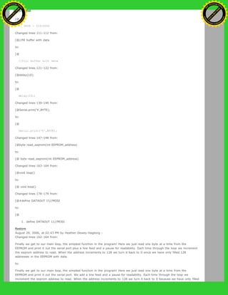 to:
[@
// SPCR = 01010000
Changed lines 111-112 from:
[@//fill buffer with data
to:
[@
//fill buffer with data
Changed lines 121-122 from:
[@delay(10);
to:
[@
delay(10);
Changed lines 139-140 from:
[@Serial.print('h',BYTE);
to:
[@
Serial.print('h',BYTE);
Changed lines 147-148 from:
[@byte read_eeprom(int EEPROM_address)
to:
[@ byte read_eeprom(int EEPROM_address)
Changed lines 163-164 from:
[@void loop()
to:
[@ void loop()
Changed lines 178-179 from:
[@#define DATAOUT 11//MOSI
to:
[@
1. define DATAOUT 11//MOSI
Restore
August 29, 2006, at 02:43 PM by Heather Dewey-Hagborg -
Changed lines 162-164 from:
Finally we get to our main loop, the simplest function in the program! Here we just read one byte at a time from the
EEPROM and print it out the serial port plus a line feed and a pause for readability. Each time through the loop we increment
the eeprom address to read. When the address increments to 128 we turn it back to 0 since we have only filled 128
addresses in the EEPROM with data.
to:
Finally we get to our main loop, the simplest function in the program! Here we just read one byte at a time from the
EEPROM and print it out the serial port. We add a line feed and a pause for readability. Each time through the loop we
increment the eeprom address to read. When the address increments to 128 we turn it back to 0 because we have only filled
Ashifur Rahaman
C
lick
to
B
U
Y
N
O
W
!
PD F-XChange Edit
or
www
.
tracker-software.com
C
lick
to
B
U
Y
N
O
W
!
PD
F-XChange Edit
or
www
.
tracker-software
.com
 