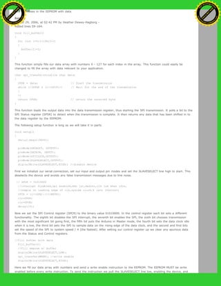 128 addresses in the EEPROM with data.
Restore
August 29, 2006, at 02:42 PM by Heather Dewey-Hagborg -
Added lines 59-164:
void fill_buffer()
{
for (int I=0;I<128;I++)
{
buffer[I]=I;
}
}
This function simply fills our data array with numbers 0 - 127 for each index in the array. This function could easily be
changed to fill the array with data relevant to your application.
char spi_transfer(volatile char data)
{
SPDR = data; // Start the transmission
while (!(SPSR & (1<<SPIF))) // Wait for the end of the transmission
{
};
return SPDR; // return the received byte
}
This function loads the output data into the data transmission register, thus starting the SPI transmission. It polls a bit to the
SPI Status register (SPSR) to detect when the transmission is complete. It then returns any data that has been shifted in to
the data register by the EEPROM.
The following setup function is long so we will take it in parts.
void setup()
{
Serial.begin(9600);
pinMode(DATAOUT, OUTPUT);
pinMode(DATAIN, INPUT);
pinMode(SPICLOCK,OUTPUT);
pinMode(SLAVESELECT,OUTPUT);
digitalWrite(SLAVESELECT,HIGH); //disable device
First we initialize our serial connection, set our input and output pin modes and set the SLAVESELECT line high to start. This
deselects the device and avoids any false transmission messages due to line noise.
// SPCR = 01010000
//interrupt disabled,spi enabled,msb 1st,master,clk low when idle,
//sample on leading edge of clk,system clock/4 rate (fastest)
SPCR = (1<<SPE)|(1<<MSTR);
clr=SPSR;
clr=SPDR;
delay(10);
Now we set the SPI Control register (SPCR) to the binary value 01010000. In the control register each bit sets a different
functionality. The eighth bit disables the SPI interrupt, the seventh bit enables the SPI, the sixth bit chooses transmission
with the most significant bit going first, the fifth bit puts the Arduino in Master mode, the fourth bit sets the data clock idle
when it is low, the third bit sets the SPI to sample data on the rising edge of the data clock, and the second and first bits
set the speed of the SPI to system speed / 4 (the fastest). After setting our control register up we clear any spurious data
from the Status and Control registers.
//fill buffer with data
fill_buffer();
//fill eeprom w/ buffer
digitalWrite(SLAVESELECT,LOW);
spi_transfer(WREN); //write enable
digitalWrite(SLAVESELECT,HIGH);
Here we fill our data array with numbers and send a write enable instruction to the EEPROM. The EEPROM MUST be write
enabled before every write instruction. To send the instruction we pull the SLAVESELECT line low, enabling the device, and
Ashifur Rahaman
C
lick
to
B
U
Y
N
O
W
!
PD F-XChange Edit
or
www
.
tracker-software.com
C
lick
to
B
U
Y
N
O
W
!
PD
F-XChange Edit
or
www
.
tracker-software
.com
 