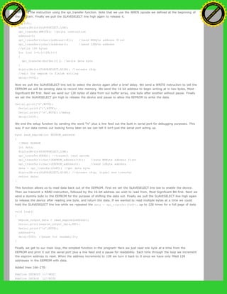 then send the instruction using the spi_transfer function. Note that we use the WREN opcode we defined at the beginning of
the program. Finally we pull the SLAVESELECT line high again to release it.
delay(10);
digitalWrite(SLAVESELECT,LOW);
spi_transfer(WRITE); //write instruction
address=0;
spi_transfer((char)(address>>8)); //send MSByte address first
spi_transfer((char)(address)); //send LSByte address
//write 128 bytes
for (int I=0;I<128;I++)
{
spi_transfer(buffer[I]); //write data byte
}
digitalWrite(SLAVESELECT,HIGH); //release chip
//wait for eeprom to finish writing
delay(3000);
Now we pull the SLAVESELECT line low to select the device again after a brief delay. We send a WRITE instruction to tell the
EEPROM we will be sending data to record into memory. We send the 16 bit address to begin writing at in two bytes, Most
Significant Bit first. Next we send our 128 bytes of data from our buffer array, one byte after another without pause. Finally
we set the SLAVESELECT pin high to release the device and pause to allow the EEPROM to write the data.
Serial.print('h',BYTE);
Serial.print('i',BYTE);
Serial.print('n',BYTE);//debug
delay(1000);
We end the setup function by sending the word "hi" plus a line feed out the built in serial port for debugging purposes. This
way if our data comes out looking funny later on we can tell it isn't just the serial port acting up.
byte read_eeprom(int EEPROM_address)
{
//READ EEPROM
int data;
digitalWrite(SLAVESELECT,LOW);
spi_transfer(READ); //transmit read opcode
spi_transfer((char)(EEPROM_address>>8)); //send MSByte address first
spi_transfer((char)(EEPROM_address)); //send LSByte address
data = spi_transfer(0xFF); //get data byte
digitalWrite(SLAVESELECT,HIGH); //release chip, signal end transfer
return data;
}
This function allows us to read data back out of the EEPROM. First we set the SLAVESELECT line low to enable the device.
Then we transmit a READ instruction, followed by the 16-bit address we wish to read from, Most Significant Bit first. Next we
send a dummy byte to the EEPROM for the purpose of shifting the data out. Finally we pull the SLAVESELECT line high again
to release the device after reading one byte, and return the data. If we wanted to read multiple bytes at a time we could
hold the SLAVESELECT line low while we repeated the data = spi_transfer(0xFF); up to 128 times for a full page of data.
void loop()
{
eeprom_output_data = read_eeprom(address);
Serial.print(eeprom_output_data,DEC);
Serial.print('n',BYTE);
address++;
delay(500); //pause for readability
}
Finally we get to our main loop, the simplest function in the program! Here we just read one byte at a time from the
EEPROM and print it out the serial port plus a line feed and a pause for readability. Each time through the loop we increment
the eeprom address to read. When the address increments to 128 we turn it back to 0 since we have only filled 128
addresses in the EEPROM with data.
Added lines 166-270:
#define DATAOUT 11//MOSI
#define DATAIN 12//MISO
Ashifur Rahaman
C
lick
to
B
U
Y
N
O
W
!
PD F-XChange Edit
or
www
.
tracker-software.com
C
lick
to
B
U
Y
N
O
W
!
PD
F-XChange Edit
or
www
.
tracker-software
.com
 
