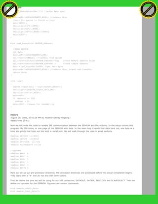 {
spi_transfer(buffer[I]); //write data byte
}
digitalWrite(SLAVESELECT,HIGH); //release chip
//wait for eeprom to finish writing
delay(3000);
Serial.print('h',BYTE);
Serial.print('i',BYTE);
Serial.print('n',BYTE);//debug
delay(1000);
}
byte read_eeprom(int EEPROM_address)
{
//READ EEPROM
int data;
digitalWrite(SLAVESELECT,LOW);
spi_transfer(READ); //transmit read opcode
spi_transfer((char)(EEPROM_address>>8)); //send MSByte address first
spi_transfer((char)(EEPROM_address)); //send LSByte address
data = spi_transfer(0xFF); //get data byte
digitalWrite(SLAVESELECT,HIGH); //release chip, signal end transfer
return data;
}
void loop()
{
eeprom_output_data = read_eeprom(address);
Serial.print(eeprom_output_data,DEC);
Serial.print('n',BYTE);
address++;
if (address == 128)
address = 0;
delay(500); //pause for readability
}
Restore
August 29, 2006, at 01:15 PM by Heather Dewey-Hagborg -
Added lines 30-61:
Now we will write the code to enable SPI communication between the EEPROM and the Arduino. In the setup routine this
program fills 128 bytes, or one page of the EEPROM with data. In the main loop it reads that data back out, one byte at a
time and prints that byte out the built in serial port. We will walk through the code in small sections.
#define DATAOUT 11//MOSI
#define DATAIN 12//MISO
#define SPICLOCK 13//sck
#define SLAVESELECT 10//ss
//opcodes
#define WREN 6
#define WRDI 4
#define RDSR 5
#define WRSR 1
#define READ 3
#define WRITE 2
Here we set up our pre-processor directives. Pre-processor directives are processed before the actual compilation begins.
They start with a "#" and do not end with semi-colons.
First we define the pins we will be using for our SPI connection, DATAOUT, DATAIN, SPICLOCK and SLAVESELECT. Then we
define our opcodes for the EEPROM. Opcodes are control commands.
byte eeprom_output_data;
byte eeprom_input_data=0;
Ashifur Rahaman
C
lick
to
B
U
Y
N
O
W
!
PD F-XChange Edit
or
www
.
tracker-software.com
C
lick
to
B
U
Y
N
O
W
!
PD
F-XChange Edit
or
www
.
tracker-software
.com
 