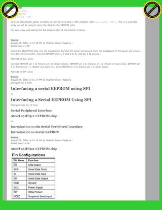 byte clr;
int address=0;
//data buffer
char buffer [128];
Here we allocate the global variables we will be using later in the program. Note char buffer [128];. this is a 128 byte
array we will be using to store the data for the EEPROM write.
For easy copy and pasting the full program text of this tutorial is below:
Restore
August 29, 2006, at 12:58 PM by Heather Dewey-Hagborg -
Added lines 21-28:
Insert the AT25HP512 chip into the breadboard. Connect 5V power and ground from the breadboard to 5V power and ground
from the microcontroller. Connect EEPROM pins 3, 7 and 8 to 5v and pin 4 to ground.
PICTURE of pwr wires
Connect EEPROM pin 1 to Arduino pin 10 (Slave Select), EEPROM pin 2 to Arduino pin 12 (Master In Slave Out), EEPROM pin
5 to Arduino pin 11 (Master Out Slave In), and EEPROM pin 6 to Arduino pin 13 (Serial Clock).
PICTURE of SPI wires
Restore
August 27, 2006, at 01:17 PM by Heather Dewey-Hagborg -
Changed line 1 from:
Interfacing a serial EEPROM using SPI
to:
Interfacing a Serial EEPROM Using SPI
Changed lines 12-15 from:
Serial Peripheral Interface
Atmel 25HP512 EEPROM chip
to:
Introduction to the Serial Peripheral Interface
Introduction to Serial EEPROM
Restore
August 27, 2006, at 01:14 PM by Heather Dewey-Hagborg -
Added lines 14-18:
Atmel 25HP512 EEPROM chip
Ashifur Rahaman
C
lick
to
B
U
Y
N
O
W
!
PD F-XChange Edit
or
www
.
tracker-software.com
C
lick
to
B
U
Y
N
O
W
!
PD
F-XChange Edit
or
www
.
tracker-software
.com
 