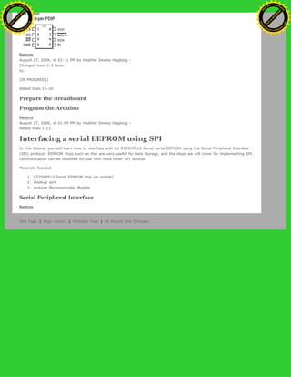 Restore
August 27, 2006, at 01:11 PM by Heather Dewey-Hagborg -
Changed lines 2-3 from:
to:
(IN PROGRESS)
Added lines 13-16:
Prepare the Breadboard
Program the Arduino
Restore
August 27, 2006, at 01:09 PM by Heather Dewey-Hagborg -
Added lines 1-11:
Interfacing a serial EEPROM using SPI
In this tutorial you will learn how to interface with an AT25HP512 Atmel serial EEPROM using the Serial Peripheral Interface
(SPI) protocol. EEPROM chips such as this are very useful for data storage, and the steps we will cover for implementing SPI
communication can be modified for use with most other SPI devices.
Materials Needed:
1. AT25HP512 Serial EEPROM chip (or similar)
2. Hookup wire
3. Arduino Microcontroller Module
Serial Peripheral Interface
Restore
Edit Page | Page History | Printable View | All Recent Site Changes
Ashifur Rahaman
C
lick
to
B
U
Y
N
O
W
!
PD F-XChange Edit
or
www
.
tracker-software.com
C
lick
to
B
U
Y
N
O
W
!
PD
F-XChange Edit
or
www
.
tracker-software
.com
 