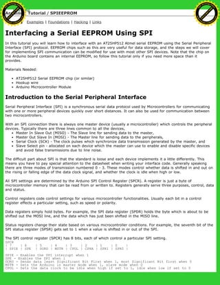 Arduino : Tutorial / SPIEEPROM
Learning Examples | Foundations | Hacking | Links
Interfacing a Serial EEPROM Using SPI
In this tutorial you will learn how to interface with an AT25HP512 Atmel serial EEPROM using the Serial Peripheral
Interface (SPI) protocol. EEPROM chips such as this are very useful for data storage, and the steps we will cover
for implementing SPI communication can be modified for use with most other SPI devices. Note that the chip on
the Arduino board contains an internal EEPROM, so follow this tutorial only if you need more space than it
provides.
Materials Needed:
AT25HP512 Serial EEPROM chip (or similar)
Hookup wire
Arduino Microcontroller Module
Introduction to the Serial Peripheral Interface
Serial Peripheral Interface (SPI) is a synchronous serial data protocol used by Microcontrollers for communicating
with one or more peripheral devices quickly over short distances. It can also be used for communication between
two microcontrollers.
With an SPI connection there is always one master device (usually a microcontroller) which controls the peripheral
devices. Typically there are three lines common to all the devices,
Master In Slave Out (MISO) - The Slave line for sending data to the master,
Master Out Slave In (MOSI) - The Master line for sending data to the peripherals,
Serial Clock (SCK) - The clock pulses which synchronize data transmission generated by the master, and
Slave Select pin - allocated on each device which the master can use to enable and disable specific devices
and avoid false transmissions due to line noise.
The difficult part about SPI is that the standard is loose and each device implements it a little differently. This
means you have to pay special attention to the datasheet when writing your interface code. Generally speaking
there are three modes of transmission numbered 0 - 3. These modes control whether data is shifted in and out on
the rising or falling edge of the data clock signal, and whether the clock is idle when high or low.
All SPI settings are determined by the Arduino SPI Control Register (SPCR). A register is just a byte of
microcontroller memory that can be read from or written to. Registers generally serve three purposes, control, data
and status.
Control registers code control settings for various microcontroller functionalities. Usually each bit in a control
register effects a particular setting, such as speed or polarity.
Data registers simply hold bytes. For example, the SPI data register (SPDR) holds the byte which is about to be
shifted out the MOSI line, and the data which has just been shifted in the MISO line.
Status registers change their state based on various microcontroller conditions. For example, the seventh bit of the
SPI status register (SPSR) gets set to 1 when a value is shifted in or out of the SPI.
The SPI control register (SPCR) has 8 bits, each of which control a particular SPI setting.
SPCR
| 7 | 6 | 5 | 4 | 3 | 2 | 1 | 0 |
| SPIE | SPE | DORD | MSTR | CPOL | CPHA | SPR1 | SPR0 |
SPIE - Enables the SPI interrupt when 1
SPE - Enables the SPI when 1
DORD - Sends data least Significant Bit First when 1, most Significant Bit first when 0
MSTR - Sets the Arduino in master mode when 1, slave mode when 0
CPOL - Sets the data clock to be idle when high if set to 1, idle when low if set to 0
Ashifur Rahaman
C
lick
to
B
U
Y
N
O
W
!
PD F-XChange Edit
or
www
.
tracker-software.com
C
lick
to
B
U
Y
N
O
W
!
PD
F-XChange Edit
or
www
.
tracker-software
.com
 
