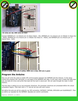 +5v wires are red, GND wires are black
Connect EEPROM pin 1 to Arduino pin 10 (Slave Select - SS), EEPROM pin 2 to Arduino pin 12 (Master In Slave Out
- MISO), EEPROM pin 5 to Arduino pin 11 (Master Out Slave In - MOSI), and EEPROM pin 6 to Arduino pin 13
(Serial Clock - SCK).
SS wire is white, MISO wire is yellow, MOSI wire is blue, SCK wire is green
Program the Arduino
Now we will write the code to enable SPI communication between the EEPROM and the Arduino. In the setup
routine this program fills 128 bytes, or one page of the EEPROM with data. In the main loop it reads that data back
out, one byte at a time and prints that byte out the built in serial port. We will walk through the code in small
sections.
The first step is setting up our pre-processor directives. Pre-processor directives are processed before the actual
compilation begins. They start with a "#" and do not end with semi-colons.
We define the pins we will be using for our SPI connection, DATAOUT, DATAIN, SPICLOCK and SLAVESELECT. Then
we define our opcodes for the EEPROM. Opcodes are control commands:
#define DATAOUT 11//MOSI
Ashifur Rahaman
C
lick
to
B
U
Y
N
O
W
!
PD F-XChange Edit
or
www
.
tracker-software.com
C
lick
to
B
U
Y
N
O
W
!
PD
F-XChange Edit
or
www
.
tracker-software
.com
 