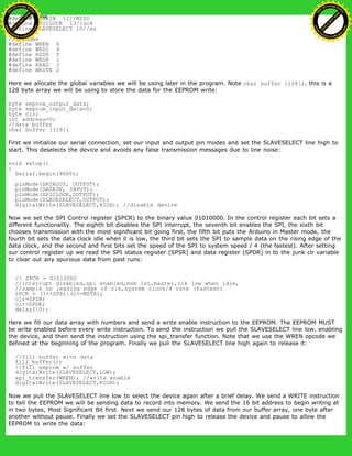 #define DATAIN 12//MISO
#define SPICLOCK 13//sck
#define SLAVESELECT 10//ss
//opcodes
#define WREN 6
#define WRDI 4
#define RDSR 5
#define WRSR 1
#define READ 3
#define WRITE 2
Here we allocate the global variables we will be using later in the program. Note char buffer [128];. this is a
128 byte array we will be using to store the data for the EEPROM write:
byte eeprom_output_data;
byte eeprom_input_data=0;
byte clr;
int address=0;
//data buffer
char buffer [128];
First we initialize our serial connection, set our input and output pin modes and set the SLAVESELECT line high to
start. This deselects the device and avoids any false transmission messages due to line noise:
void setup()
{
Serial.begin(9600);
pinMode(DATAOUT, OUTPUT);
pinMode(DATAIN, INPUT);
pinMode(SPICLOCK,OUTPUT);
pinMode(SLAVESELECT,OUTPUT);
digitalWrite(SLAVESELECT,HIGH); //disable device
Now we set the SPI Control register (SPCR) to the binary value 01010000. In the control register each bit sets a
different functionality. The eighth bit disables the SPI interrupt, the seventh bit enables the SPI, the sixth bit
chooses transmission with the most significant bit going first, the fifth bit puts the Arduino in Master mode, the
fourth bit sets the data clock idle when it is low, the third bit sets the SPI to sample data on the rising edge of the
data clock, and the second and first bits set the speed of the SPI to system speed / 4 (the fastest). After setting
our control register up we read the SPI status register (SPSR) and data register (SPDR) in to the junk clr variable
to clear out any spurious data from past runs:
// SPCR = 01010000
//interrupt disabled,spi enabled,msb 1st,master,clk low when idle,
//sample on leading edge of clk,system clock/4 rate (fastest)
SPCR = (1<<SPE)|(1<<MSTR);
clr=SPSR;
clr=SPDR;
delay(10);
Here we fill our data array with numbers and send a write enable instruction to the EEPROM. The EEPROM MUST
be write enabled before every write instruction. To send the instruction we pull the SLAVESELECT line low, enabling
the device, and then send the instruction using the spi_transfer function. Note that we use the WREN opcode we
defined at the beginning of the program. Finally we pull the SLAVESELECT line high again to release it:
//fill buffer with data
fill_buffer();
//fill eeprom w/ buffer
digitalWrite(SLAVESELECT,LOW);
spi_transfer(WREN); //write enable
digitalWrite(SLAVESELECT,HIGH);
Now we pull the SLAVESELECT line low to select the device again after a brief delay. We send a WRITE instruction
to tell the EEPROM we will be sending data to record into memory. We send the 16 bit address to begin writing at
in two bytes, Most Significant Bit first. Next we send our 128 bytes of data from our buffer array, one byte after
another without pause. Finally we set the SLAVESELECT pin high to release the device and pause to allow the
EEPROM to write the data:
Ashifur Rahaman
C
lick
to
B
U
Y
N
O
W
!
PD F-XChange Edit
or
www
.
tracker-software.com
C
lick
to
B
U
Y
N
O
W
!
PD
F-XChange Edit
or
www
.
tracker-software
.com
 