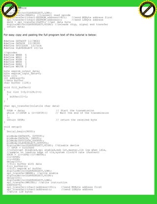 //READ EEPROM
int data;
digitalWrite(SLAVESELECT,LOW);
spi_transfer(READ); //transmit read opcode
spi_transfer((char)(EEPROM_address>>8)); //send MSByte address first
spi_transfer((char)(EEPROM_address)); //send LSByte address
data = spi_transfer(0xFF); //get data byte
digitalWrite(SLAVESELECT,HIGH); //release chip, signal end transfer
return data;
}
For easy copy and pasting the full program text of this tutorial is below:
#define DATAOUT 11//MOSI
#define DATAIN 12//MISO
#define SPICLOCK 13//sck
#define SLAVESELECT 10//ss
//opcodes
#define WREN 6
#define WRDI 4
#define RDSR 5
#define WRSR 1
#define READ 3
#define WRITE 2
byte eeprom_output_data;
byte eeprom_input_data=0;
byte clr;
int address=0;
//data buffer
char buffer [128];
void fill_buffer()
{
for (int I=0;I<128;I++)
{
buffer[I]=I;
}
}
char spi_transfer(volatile char data)
{
SPDR = data; // Start the transmission
while (!(SPSR & (1<<SPIF))) // Wait the end of the transmission
{
};
return SPDR; // return the received byte
}
void setup()
{
Serial.begin(9600);
pinMode(DATAOUT, OUTPUT);
pinMode(DATAIN, INPUT);
pinMode(SPICLOCK,OUTPUT);
pinMode(SLAVESELECT,OUTPUT);
digitalWrite(SLAVESELECT,HIGH); //disable device
// SPCR = 01010000
//interrupt disabled,spi enabled,msb 1st,master,clk low when idle,
//sample on leading edge of clk,system clock/4 rate (fastest)
SPCR = (1<<SPE)|(1<<MSTR);
clr=SPSR;
clr=SPDR;
delay(10);
//fill buffer with data
fill_buffer();
//fill eeprom w/ buffer
digitalWrite(SLAVESELECT,LOW);
spi_transfer(WREN); //write enable
digitalWrite(SLAVESELECT,HIGH);
delay(10);
digitalWrite(SLAVESELECT,LOW);
spi_transfer(WRITE); //write instruction
address=0;
spi_transfer((char)(address>>8)); //send MSByte address first
spi_transfer((char)(address)); //send LSByte address
//write 128 bytes
Ashifur Rahaman
C
lick
to
B
U
Y
N
O
W
!
PD F-XChange Edit
or
www
.
tracker-software.com
C
lick
to
B
U
Y
N
O
W
!
PD
F-XChange Edit
or
www
.
tracker-software
.com
 