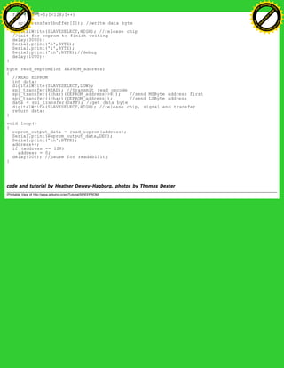 for (int I=0;I<128;I++)
{
spi_transfer(buffer[I]); //write data byte
}
digitalWrite(SLAVESELECT,HIGH); //release chip
//wait for eeprom to finish writing
delay(3000);
Serial.print('h',BYTE);
Serial.print('i',BYTE);
Serial.print('n',BYTE);//debug
delay(1000);
}
byte read_eeprom(int EEPROM_address)
{
//READ EEPROM
int data;
digitalWrite(SLAVESELECT,LOW);
spi_transfer(READ); //transmit read opcode
spi_transfer((char)(EEPROM_address>>8)); //send MSByte address first
spi_transfer((char)(EEPROM_address)); //send LSByte address
data = spi_transfer(0xFF); //get data byte
digitalWrite(SLAVESELECT,HIGH); //release chip, signal end transfer
return data;
}
void loop()
{
eeprom_output_data = read_eeprom(address);
Serial.print(eeprom_output_data,DEC);
Serial.print('n',BYTE);
address++;
if (address == 128)
address = 0;
delay(500); //pause for readability
}
code and tutorial by Heather Dewey-Hagborg, photos by Thomas Dexter
(Printable View of http://www.arduino.cc/en/Tutorial/SPIEEPROM)
Ashifur Rahaman
C
lick
to
B
U
Y
N
O
W
!
PD F-XChange Edit
or
www
.
tracker-software.com
C
lick
to
B
U
Y
N
O
W
!
PD
F-XChange Edit
or
www
.
tracker-software
.com
 