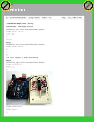 Arduino
Buy | Download | Getting Started | Learning | Reference | Hardware | FAQ Blog » | Forum » | Playground »
Tutorial.SPIDigitalPot History
Hide minor edits - Show changes to markup
September 06, 2006, at 04:02 PM by Heather Dewey-Hagborg -
Changed lines 137-138 from:
VIDEO ? LEDs
to:
LED video
Restore
September 06, 2006, at 03:55 PM by Heather Dewey-Hagborg -
Changed lines 204-206 from:
@]
to:
@]
code, tutorial and photos by Heather Dewey-Hagborg
Restore
September 06, 2006, at 03:49 PM by Heather Dewey-Hagborg -
Changed lines 28-29 from:
PICTURE power
to:
Changed lines 32-33 from:
PICTURE datacom
to:
Ashifur Rahaman
C
lick
to
B
U
Y
N
O
W
!
PD F-XChange Edit
or
www
.
tracker-software.com
C
lick
to
B
U
Y
N
O
W
!
PD
F-XChange Edit
or
www
.
tracker-software
.com
search
 