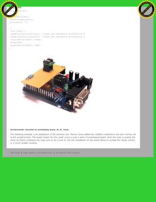 else {
printByte('Y');
}
printByte(sign);
printInteger(accel);
printByte(' ');
}
void loop() {
readAcceleration(xaccPin); //reads and represents acceleration X
readAcceleration(yaccPin); //reads and represents acceleration Y
digitalWrite(ledPin, HIGH);
delay(300);
digitalWrite(ledPin, LOW);
}
Accelerometer mounted on prototyping board, by M. Yarza
The following example is an adaptation of the previous one. Marcos Yarza added two 220Ohm resistors to the pins coming out
of the accelerometer. The board chosen for this small circuit is just a piece of prototyping board. Here the code is exactly the
same as before (changing the input pins to be 2 and 3), but the installation on the board allows to embed the whole circutry
in a much smaller housing.
Edit Page | Page History | Printable View | All Recent Site Changes
Ashifur Rahaman
C
lick
to
B
U
Y
N
O
W
!
PD F-XChange Edit
or
www
.
tracker-software.com
C
lick
to
B
U
Y
N
O
W
!
PD
F-XChange Edit
or
www
.
tracker-software
.com
 