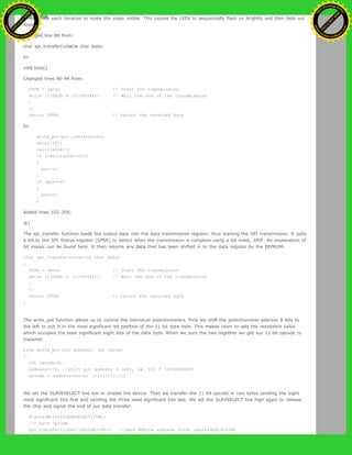 milliseconds each iteration to make the steps visible. This causes the LEDs to sequentially flash on brightly and then fade out
slowly:
Changed line 88 from:
char spi_transfer(volatile char data)
to:
void loop()
Changed lines 90-94 from:
SPDR = data; // Start the transmission
while (!(SPSR & (1<<SPIF))) // Wait the end of the transmission
{
};
return SPDR; // return the received byte
to:
write_pot(pot,resistance);
delay(10);
resistance++;
if (resistance==255)
{
pot++;
}
if (pot==6)
{
pot=0;
}
Added lines 102-205:
@]
The spi_transfer function loads the output data into the data transmission register, thus starting the SPI transmission. It polls
a bit to the SPI Status register (SPSR) to detect when the transmission is complete using a bit mask, SPIF. An explanation of
bit masks can be found here. It then returns any data that has been shifted in to the data register by the EEPROM:
char spi_transfer(volatile char data)
{
SPDR = data; // Start the transmission
while (!(SPSR & (1<<SPIF))) // Wait the end of the transmission
{
};
return SPDR; // return the received byte
}
The write_pot function allows us to control the individual potentiometers. First we shift the potentiometer address 8 bits to
the left to put it in the most significant bit position of the 11 bit data byte. This makes room to add the resistance value
which occupies the least significant eight bits of the data byte. When we sum the two together we get our 11 bit opcode to
transmit:
byte write_pot(int address, int value)
{
int opcode=0;
address<<=8; //shift pot address 8 left, ie. 101 = 10100000000
opcode = address+value; //10111111111
We set the SLAVESELECT line low to enable the device. Then we transfer the 11 bit opcode in two bytes sending the eight
most significant bits first and sending the three least significant bits last. We set the SLAVSELECT line high again to release
the chip and signal the end of our data transfer.
digitalWrite(SLAVESELECT,LOW);
//2 byte opcode
spi_transfer((char)(opcode>>8)); //send MSByte address first a0a1a2d0d1d2d3d4
Ashifur Rahaman
C
lick
to
B
U
Y
N
O
W
!
PD F-XChange Edit
or
www
.
tracker-software.com
C
lick
to
B
U
Y
N
O
W
!
PD
F-XChange Edit
or
www
.
tracker-software
.com
 