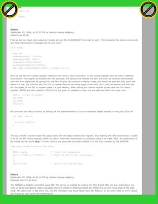 }
if (pot==6)
{
pot=0;
}
}
Restore
September 05, 2006, at 02:25 PM by Heather Dewey-Hagborg -
Added lines 53-96:
First we set our input and output pin modes and set the SLAVESELECT line high to start. This deselects the device and avoids
any false transmission messages due to line noise:
void setup()
{
byte clr;
pinMode(DATAOUT, OUTPUT);
pinMode(DATAIN, INPUT);
pinMode(SPICLOCK,OUTPUT);
pinMode(SLAVESELECT,OUTPUT);
digitalWrite(SLAVESELECT,HIGH); //disable device
Now we set the SPI Control register (SPCR) to the binary value 01010000. In the control register each bit sets a different
functionality. The eighth bit disables the SPI interrupt, the seventh bit enables the SPI, the sixth bit chooses transmission
with the most significant bit going first, the fifth bit puts the Arduino in Master mode, the fourth bit sets the data clock idle
when it is low, the third bit sets the SPI to sample data on the rising edge of the data clock, and the second and first bits
set the speed of the SPI to system speed / 4 (the fastest). After setting our control register up we read the SPI status
register (SPSR) and data register (SPDR) in to the junk clr variable to clear out any spurious data from past runs:
SPCR = (1<<SPE)|(1<<MSTR);
clr=SPSR;
clr=SPDR;
delay(10);
We conclude the setup function by setting all the potentiometers to full on resistance states thereby turning the LEDs off:
for (i=0;i<6;i++)
{
write_pot(i,255);
}
}
The spi_transfer function loads the output data into the data transmission register, thus starting the SPI transmission. It polls
a bit to the SPI Status register (SPSR) to detect when the transmission is complete using a bit mask, SPIF. An explanation of
bit masks can be found here?. It then returns any data that has been shifted in to the data register by the EEPROM:
char spi_transfer(volatile char data)
{
SPDR = data; // Start the transmission
while (!(SPSR & (1<<SPIF))) // Wait the end of the transmission
{
};
return SPDR; // return the received byte
}
Restore
September 05, 2006, at 02:14 PM by Heather Dewey-Hagborg -
Changed lines 15-16 from:
The AD5206 is digitally controlled using SPI. The device is enabled by pulling the Chip Select (CS) pin low. Instructions are
sent as 11 bit operational codes (opcodes) and are shifted in Most Significant Bit (MSB) first on the rising edge of the data
clock. The data clock is idle when low, and the interface runs much faster than the Arduino, so we don't need to worry about
pre-scaling to slow down the transmission.
Ashifur Rahaman
C
lick
to
B
U
Y
N
O
W
!
PD F-XChange Edit
or
www
.
tracker-software.com
C
lick
to
B
U
Y
N
O
W
!
PD
F-XChange Edit
or
www
.
tracker-software
.com
 