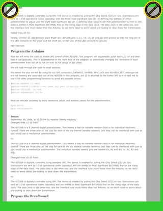 to:
The AD5206 is digitally controlled using SPI. The device is enabled by pulling the Chip Select (CS) pin low. Instructions are
sent as 11 bit operational codes (opcodes) with the three most significant bits (11-9) defining the address of which
potentiometer to adjust and the eight least significant bits (8-1) defining what value to set that potentiometer to from 0-255.
Data is shifted in Most Significant Bit (MSB) first on the rising edge of the data clock. The data clock is idle when low, and
the interface runs much faster than the Arduino, so we don't need to worry about pre-scaling to slow down the transmission.
Added lines 26-52:
Finally, connect an LED between each Wiper pin (AD5206 pins 2, 11, 14, 17, 20 and 23) and ground so that the long pin of
the LED connects to the wiper and the short pin, or flat side of the LED connects to ground.
PICTURE leds
Program the Arduino
Now we will write the code to enable SPI control of the AD5206. This program will sequentially pulse each LED on and then
fade it out gradually. This is accomplished in the main loop of the program by individually changing the resistance of each
potentiometer from full off to full on over its full range of 255 steps.
We will walk through the code in small sections.
We define the pins we will be using for our SPI connection, DATAOUT, DATAIN, SPICLOCK and SLAVESELECT. Although we
are not reading any data back out of the AD5206 in this program, pin 12 is attached to the builtin SPI so it is best not to
use it for other programming functions to avoid any possible errors:
#define DATAOUT 11//MOSI
#define DATAIN 12//MISO - not used, but part of builtin SPI
#define SPICLOCK 13//sck
#define SLAVESELECT 10//ss
Next we allocate variables to store resistance values and address values for the potentiometers:
byte pot=0;
byte resistance=0;
Restore
September 05, 2006, at 01:59 PM by Heather Dewey-Hagborg -
Changed lines 11-12 from:
The AD5206 is a 6 channel digital potentiometer. This means it has six variable resistors built in for individual electronic
control. There are three pins on the chip for each of the six internal variable resistors, and they can be interfaced with just as
you would use a mechanical potentiometer.
to:
The AD5206 is a 6 channel digital potentiometer. This means it has six variable resistors built in for individual electronic
control. There are three pins on the chip for each of the six internal variable resistors, and they can be interfaced with just as
you would use a mechanical potentiometer. The individual variable resistor pins are labeled Ax, Bx and Wx, ie. A1, B1 and
W1.
Changed lines 15-25 from:
The AD5206 is digitally controlled using standard SPI. The device is enabled by pulling the Chip Select (CS) pin low.
Instructions are sent as 11 bit operational codes (opcodes) and are shifted in Most Significant Bit (MSB) first on the rising
edge of the data clock. The data clock is idle when low, and the interface runs much faster than the Arduino, so we don't
need to worry about pre-scaling to slow down the transmission.
to:
The AD5206 is digitally controlled using SPI. The device is enabled by pulling the Chip Select (CS) pin low. Instructions are
sent as 11 bit operational codes (opcodes) and are shifted in Most Significant Bit (MSB) first on the rising edge of the data
clock. The data clock is idle when low, and the interface runs much faster than the Arduino, so we don't need to worry about
pre-scaling to slow down the transmission.
Prepare the Breadboard
Ashifur Rahaman
C
lick
to
B
U
Y
N
O
W
!
PD F-XChange Edit
or
www
.
tracker-software.com
C
lick
to
B
U
Y
N
O
W
!
PD
F-XChange Edit
or
www
.
tracker-software
.com
 