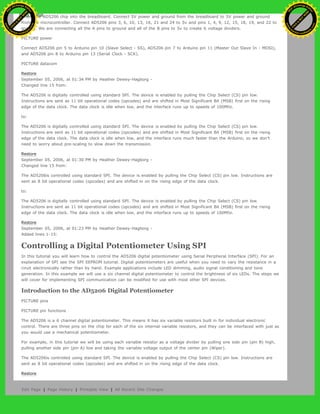 Insert the AD5206 chip into the breadboard. Connect 5V power and ground from the breadboard to 5V power and ground
from the microcontroller. Connect AD5206 pins 3, 6, 10, 13, 16, 21 and 24 to 5v and pins 1, 4, 9, 12, 15, 18, 19, and 22 to
ground. We are connecting all the A pins to ground and all of the B pins to 5v to create 6 voltage dividers.
PICTURE power
Connect AD5206 pin 5 to Arduino pin 10 (Slave Select - SS), AD5206 pin 7 to Arduino pin 11 (Master Out Slave In - MOSI),
and AD5206 pin 8 to Arduino pin 13 (Serial Clock - SCK).
PICTURE datacom
Restore
September 05, 2006, at 01:34 PM by Heather Dewey-Hagborg -
Changed line 15 from:
The AD5206 is digitally controlled using standard SPI. The device is enabled by pulling the Chip Select (CS) pin low.
Instructions are sent as 11 bit operational codes (opcodes) and are shifted in Most Significant Bit (MSB) first on the rising
edge of the data clock. The data clock is idle when low, and the interface runs up to speeds of 100Mhz.
to:
The AD5206 is digitally controlled using standard SPI. The device is enabled by pulling the Chip Select (CS) pin low.
Instructions are sent as 11 bit operational codes (opcodes) and are shifted in Most Significant Bit (MSB) first on the rising
edge of the data clock. The data clock is idle when low, and the interface runs much faster than the Arduino, so we don't
need to worry about pre-scaling to slow down the transmission.
Restore
September 05, 2006, at 01:30 PM by Heather Dewey-Hagborg -
Changed line 15 from:
The AD5206is controlled using standard SPI. The device is enabled by pulling the Chip Select (CS) pin low. Instructions are
sent as 8 bit operational codes (opcodes) and are shifted in on the rising edge of the data clock.
to:
The AD5206 is digitally controlled using standard SPI. The device is enabled by pulling the Chip Select (CS) pin low.
Instructions are sent as 11 bit operational codes (opcodes) and are shifted in Most Significant Bit (MSB) first on the rising
edge of the data clock. The data clock is idle when low, and the interface runs up to speeds of 100Mhz.
Restore
September 05, 2006, at 01:23 PM by Heather Dewey-Hagborg -
Added lines 1-15:
Controlling a Digital Potentiometer Using SPI
In this tutorial you will learn how to control the AD5206 digital potentiometer using Serial Peripheral Interface (SPI). For an
explanation of SPI see the SPI EEPROM tutorial. Digital potentiometers are useful when you need to vary the resistance in a
ciruit electronically rather than by hand. Example applications include LED dimming, audio signal conditioning and tone
generation. In this example we will use a six channel digital potentiometer to control the brightness of six LEDs. The steps we
will cover for implementing SPI communication can be modified for use with most other SPI devices.
Introduction to the AD5206 Digital Potentiometer
PICTURE pins
PICTURE pin functions
The AD5206 is a 6 channel digital potentiometer. This means it has six variable resistors built in for individual electronic
control. There are three pins on the chip for each of the six internal variable resistors, and they can be interfaced with just as
you would use a mechanical potentiometer.
For example, in this tutorial we will be using each variable resistor as a voltage divider by pulling one side pin (pin B) high,
pulling another side pin (pin A) low and taking the variable voltage output of the center pin (Wiper).
The AD5206is controlled using standard SPI. The device is enabled by pulling the Chip Select (CS) pin low. Instructions are
sent as 8 bit operational codes (opcodes) and are shifted in on the rising edge of the data clock.
Restore
Edit Page | Page History | Printable View | All Recent Site Changes
Ashifur Rahaman
C
lick
to
B
U
Y
N
O
W
!
PD F-XChange Edit
or
www
.
tracker-software.com
C
lick
to
B
U
Y
N
O
W
!
PD
F-XChange Edit
or
www
.
tracker-software
.com
 