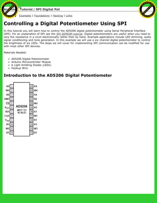 Arduino : Tutorial / SPI Digital Pot
Learning Examples | Foundations | Hacking | Links
Controlling a Digital Potentiometer Using SPI
In this tutorial you will learn how to control the AD5206 digital potentiometer using Serial Peripheral Interface
(SPI). For an explanation of SPI see the SPI EEPROM tutorial. Digital potentiometers are useful when you need to
vary the resistance in a ciruit electronically rather than by hand. Example applications include LED dimming, audio
signal conditioning and tone generation. In this example we will use a six channel digital potentiometer to control
the brightness of six LEDs. The steps we will cover for implementing SPI communication can be modified for use
with most other SPI devices.
Materials Needed:
AD5206 Digital Potentiometer
Arduino Microcontroller Module
6 Light Emitting Diodes (LEDs)
Hookup Wire
Introduction to the AD5206 Digital Potentiometer
Ashifur Rahaman
C
lick
to
B
U
Y
N
O
W
!
PD F-XChange Edit
or
www
.
tracker-software.com
C
lick
to
B
U
Y
N
O
W
!
PD
F-XChange Edit
or
www
.
tracker-software
.com
 