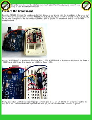 The data clock is idle when low, and the interface runs much faster than the Arduino, so we don't need to worry
about pre-scaling to slow down the transmission.
Prepare the Breadboard
Insert the AD5206 chip into the breadboard. Connect 5V power and ground from the breadboard to 5V power and
ground from the microcontroller. Connect AD5206 pins 3, 6, 10, 13, 16, 21 and 24 to 5v and pins 1, 4, 9, 12, 15,
18, 19, and 22 to ground. We are connecting all the A pins to ground and all of the B pins to 5v to create 6
voltage dividers.
Connect AD5206 pin 5 to Arduino pin 10 (Slave Select - SS), AD5206 pin 7 to Arduino pin 11 (Master Out Slave In
- MOSI), and AD5206 pin 8 to Arduino pin 13 (Serial Clock - SCK).
Finally, connect an LED between each Wiper pin (AD5206 pins 2, 11, 14, 17, 20 and 23) and ground so that the
long pin of the LED connects to the wiper and the short pin, or flat side of the LED connects to ground.
Ashifur Rahaman
C
lick
to
B
U
Y
N
O
W
!
PD F-XChange Edit
or
www
.
tracker-software.com
C
lick
to
B
U
Y
N
O
W
!
PD
F-XChange Edit
or
www
.
tracker-software
.com
 