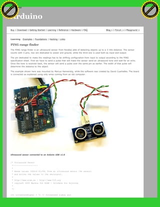 Arduino
Buy | Download | Getting Started | Learning | Reference | Hardware | FAQ Blog » | Forum » | Playground »
Learning Examples | Foundations | Hacking | Links
PING range finder
The PING range finder is an ultrasound sensor from Parallax able of detecting objects up to a 3 mts distance. The sensor
counts with 3 pins, two are dedicated to power and ground, while the third one is used both as input and output.
The pin dedicated to make the readings has to be shifting configuration from input to output according to the PING
specification sheet. First we have to send a pulse that will make the sensor send an ultrasound tone and wait for an echo.
Once the tone is received back, the sensor will send a pulse over the same pin as earlier. The width of that pulse will
determine the distance to the object.
The example shown here was mounted by Marcus Hannerstig, while the software was created by David Cuartielles. The board
is connected as explained using only wires coming from an old computer.
Ultrasound sensor connected to an Arduino USB v1.0
/* Ultrasound Sensor
*------------------
*
* Reads values (00014-01199) from an ultrasound sensor (3m sensor)
* and writes the values to the serialport.
*
* http://www.xlab.se | http://www.0j0.org
* copyleft 2005 Mackie for XLAB | DojoDave for DojoCorp
*
*/
int ultraSoundSignal = 7; // Ultrasound signal pin
Ashifur Rahaman
C
lick
to
B
U
Y
N
O
W
!
PD F-XChange Edit
or
www
.
tracker-software.com
C
lick
to
B
U
Y
N
O
W
!
PD
F-XChange Edit
or
www
.
tracker-software
.com
search
 