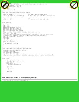 #define DATAIN 12//MISO - not used, but part of builtin SPI
#define SPICLOCK 13//sck
#define SLAVESELECT 10//ss
byte pot=0;
byte resistance=0;
char spi_transfer(volatile char data)
{
SPDR = data; // Start the transmission
while (!(SPSR & (1<<SPIF))) // Wait the end of the transmission
{
};
return SPDR; // return the received byte
}
void setup()
{
byte i;
byte clr;
pinMode(DATAOUT, OUTPUT);
pinMode(DATAIN, INPUT);
pinMode(SPICLOCK,OUTPUT);
pinMode(SLAVESELECT,OUTPUT);
digitalWrite(SLAVESELECT,HIGH); //disable device
// SPCR = 01010000
//interrupt disabled,spi enabled,msb 1st,master,clk low when idle,
//sample on leading edge of clk,system clock/4 (fastest)
SPCR = (1<<SPE)|(1<<MSTR);
clr=SPSR;
clr=SPDR;
delay(10);
for (i=0;i<6;i++)
{
write_pot(i,255);
}
}
byte write_pot(int address, int value)
{
digitalWrite(SLAVESELECT,LOW);
//2 byte opcode
spi_transfer(address);
spi_transfer(value);
digitalWrite(SLAVESELECT,HIGH); //release chip, signal end transfer
}
void loop()
{
write_pot(pot,resistance);
delay(10);
resistance++;
if (resistance==255)
{
pot++;
}
if (pot==6)
{
pot=0;
}
}
code, tutorial and photos by Heather Dewey-Hagborg
(Printable View of http://www.arduino.cc/en/Tutorial/SPIDigitalPot)
Ashifur Rahaman
C
lick
to
B
U
Y
N
O
W
!
PD F-XChange Edit
or
www
.
tracker-software.com
C
lick
to
B
U
Y
N
O
W
!
PD
F-XChange Edit
or
www
.
tracker-software
.com
 