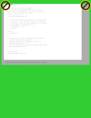 digitalWrite(myClockPin, 0);
//for each bit in the byte myDataOut…
//NOTICE THAT WE ARE COUNTING DOWN in our for loop
//This means that %00000001 or "1" will go through such
//that it will be pin Q0 that lights.
for (i=7; i>=0; i--) {
digitalWrite(myClockPin, 0);
//if the value passed to myDataOut and a bitmask result
// true then... so if we are at i=6 and our value is
// %11010100 it would the code compares it to %01000000
// and proceeds to set pinState to 1.
if ( myDataOut & (1<<i) ) {
pinState= 1;
}
else {
pinState= 0;
}
//Sets the pin to HIGH or LOW depending on pinState
digitalWrite(myDataPin, pinState);
//register shifts bits on upstroke of clock pin
digitalWrite(myClockPin, 1);
//zero the data pin after shift to prevent bleed through
digitalWrite(myDataPin, 0);
}
//stop shifting
digitalWrite(myClockPin, 0);
}
Edit Page | Page History | Printable View | All Recent Site Changes
Ashifur Rahaman
C
lick
to
B
U
Y
N
O
W
!
PD F-XChange Edit
or
www
.
tracker-software.com
C
lick
to
B
U
Y
N
O
W
!
PD
F-XChange Edit
or
www
.
tracker-software
.com
 