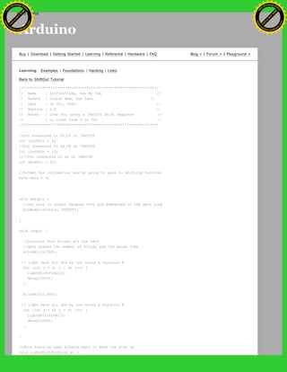 Arduino
Buy | Download | Getting Started | Learning | Reference | Hardware | FAQ Blog » | Forum » | Playground »
Learning Examples | Foundations | Hacking | Links
Back to ShiftOut Tutorial
//**************************************************************//
// Name : shiftOutCode, One By One //
// Author : Carlyn Maw, Tom Igoe //
// Date : 25 Oct, 2006 //
// Version : 1.0 //
// Notes : Code for using a 74HC595 Shift Register //
// : to count from 0 to 255 //
//****************************************************************
//Pin connected to ST_CP of 74HC595
int latchPin = 8;
//Pin connected to SH_CP of 74HC595
int clockPin = 12;
////Pin connected to DS of 74HC595
int dataPin = 11;
//holder for infromation you're going to pass to shifting function
byte data = 0;
void setup() {
//set pins to output because they are addressed in the main loop
pinMode(latchPin, OUTPUT);
}
void loop() {
//function that blinks all the LEDs
//gets passed the number of blinks and the pause time
blinkAll(1,500);
// light each pin one by one using a function A
for (int j = 0; j < 8; j++) {
lightShiftPinA(j);
delay(1000);
}
blinkAll(2,500);
// light each pin one by one using a function A
for (int j = 0; j < 8; j++) {
lightShiftPinB(j);
delay(1000);
}
}
//This function uses bitwise math to move the pins up
void lightShiftPinA(int p) {
Ashifur Rahaman
C
lick
to
B
U
Y
N
O
W
!
PD F-XChange Edit
or
www
.
tracker-software.com
C
lick
to
B
U
Y
N
O
W
!
PD
F-XChange Edit
or
www
.
tracker-software
.com
search
 
