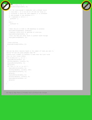 for (i=7; i>=0; i--) {
digitalWrite(myClockPin, 0);
//if the value passed to myDataOut and a bitmask result
// true then... so if we are at i=6 and our value is
// %11010100 it would the code compares it to %01000000
// and proceeds to set pinState to 1.
if ( myDataOut & (1<<i) ) {
pinState= 1;
}
else {
pinState= 0;
}
//Sets the pin to HIGH or LOW depending on pinState
digitalWrite(myDataPin, pinState);
//register shifts bits on upstroke of clock pin
digitalWrite(myClockPin, 1);
//zero the data pin after shift to prevent bleed through
digitalWrite(myDataPin, 0);
}
//stop shifting
digitalWrite(myClockPin, 0);
}
//blinks the whole register based on the number of times you want to
//blink "n" and the pause between them "d"
//starts with a moment of darkness to make sure the first blink
//has its full visual effect.
void blinkAll(int n, int d) {
digitalWrite(latchPin, 0);
shiftOut(dataPin, clockPin, 0);
digitalWrite(latchPin, 1);
delay(200);
for (int x = 0; x < n; x++) {
digitalWrite(latchPin, 0);
shiftOut(dataPin, clockPin, 255);
digitalWrite(latchPin, 1);
delay(d);
digitalWrite(latchPin, 0);
shiftOut(dataPin, clockPin, 0);
digitalWrite(latchPin, 1);
delay(d);
}
}
Edit Page | Page History | Printable View | All Recent Site Changes
Ashifur Rahaman
C
lick
to
B
U
Y
N
O
W
!
PD F-XChange Edit
or
www
.
tracker-software.com
C
lick
to
B
U
Y
N
O
W
!
PD
F-XChange Edit
or
www
.
tracker-software
.com
 