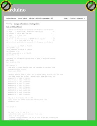 Arduino
Buy | Download | Getting Started | Learning | Reference | Hardware | FAQ Blog » | Forum » | Playground »
Learning Examples | Foundations | Hacking | Links
Back to ShiftOut Tutorial
//**************************************************************//
// Name : shiftOutCode, Predefined Array Style //
// Author : Carlyn Maw, Tom Igoe //
// Date : 25 Oct, 2006 //
// Version : 1.0 //
// Notes : Code for using a 74HC595 Shift Register //
// : to count from 0 to 255 //
//****************************************************************
//Pin connected to ST_CP of 74HC595
int latchPin = 8;
//Pin connected to SH_CP of 74HC595
int clockPin = 12;
////Pin connected to DS of 74HC595
int dataPin = 11;
//holders for infromation you're going to pass to shifting function
byte data;
byte dataArray[10];
void setup() {
//set pins to output because they are addressed in the main loop
pinMode(latchPin, OUTPUT);
Serial.begin(9600);
//Arduino doesn't seem to have a way to write binary straight into the code
//so these values are in HEX. Decimal would have been fine, too.
dataArray[0] = 0xAA; //10101010
dataArray[1] = 0x55; //01010101
dataArray[2] = 0x81; //10000001
dataArray[3] = 0xC3; //11000011
dataArray[4] = 0xE7; //11100111
dataArray[5] = 0xFF; //11111111
dataArray[6] = 0x7E; //01111110
dataArray[7] = 0x3C; //00111100
dataArray[8] = 0x18; //00011000
dataArray[9] = 0x00; //00000000
//function that blinks all the LEDs
//gets passed the number of blinks and the pause time
blinkAll(2,500);
}
void loop() {
for (int j = 0; j < 10; j++) {
//load the light sequence you want from array
data = dataArray[j];
//ground latchPin and hold low for as long as you are transmitting
digitalWrite(latchPin, 0);
Ashifur Rahaman
C
lick
to
B
U
Y
N
O
W
!
PD F-XChange Edit
or
www
.
tracker-software.com
C
lick
to
B
U
Y
N
O
W
!
PD
F-XChange Edit
or
www
.
tracker-software
.com
search
 