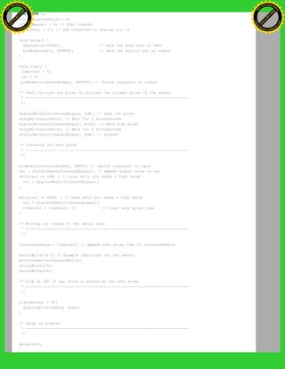 int val = 0;
int ultrasoundValue = 0;
int timecount = 0; // Echo counter
int ledPin = 13; // LED connected to digital pin 13
void setup() {
beginSerial(9600); // Sets the baud rate to 9600
pinMode(ledPin, OUTPUT); // Sets the digital pin as output
}
void loop() {
timecount = 0;
val = 0;
pinMode(ultraSoundSignal, OUTPUT); // Switch signalpin to output
/* Send low-high-low pulse to activate the trigger pulse of the sensor
* -------------------------------------------------------------------
*/
digitalWrite(ultraSoundSignal, LOW); // Send low pulse
delayMicroseconds(2); // Wait for 2 microseconds
digitalWrite(ultraSoundSignal, HIGH); // Send high pulse
delayMicroseconds(5); // Wait for 5 microseconds
digitalWrite(ultraSoundSignal, LOW); // Holdoff
/* Listening for echo pulse
* -------------------------------------------------------------------
*/
pinMode(ultraSoundSignal, INPUT); // Switch signalpin to input
val = digitalRead(ultraSoundSignal); // Append signal value to val
while(val == LOW) { // Loop until pin reads a high value
val = digitalRead(ultraSoundSignal);
}
while(val == HIGH) { // Loop until pin reads a high value
val = digitalRead(ultraSoundSignal);
timecount = timecount +1; // Count echo pulse time
}
/* Writing out values to the serial port
* -------------------------------------------------------------------
*/
ultrasoundValue = timecount; // Append echo pulse time to ultrasoundValue
serialWrite('A'); // Example identifier for the sensor
printInteger(ultrasoundValue);
serialWrite(10);
serialWrite(13);
/* Lite up LED if any value is passed by the echo pulse
* -------------------------------------------------------------------
*/
if(timecount > 0){
digitalWrite(ledPin, HIGH);
}
/* Delay of program
* -------------------------------------------------------------------
*/
delay(100);
}
Ashifur Rahaman
C
lick
to
B
U
Y
N
O
W
!
PD F-XChange Edit
or
www
.
tracker-software.com
C
lick
to
B
U
Y
N
O
W
!
PD
F-XChange Edit
or
www
.
tracker-software
.com
 