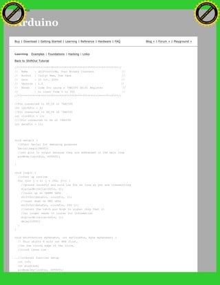 Arduino
Buy | Download | Getting Started | Learning | Reference | Hardware | FAQ Blog » | Forum » | Playground »
Learning Examples | Foundations | Hacking | Links
Back to ShiftOut Tutorial
//**************************************************************//
// Name : shiftOutCode, Dual Binary Counters //
// Author : Carlyn Maw, Tom Igoe //
// Date : 25 Oct, 2006 //
// Version : 1.0 //
// Notes : Code for using a 74HC595 Shift Register //
// : to count from 0 to 255 //
//**************************************************************//
//Pin connected to ST_CP of 74HC595
int latchPin = 8;
//Pin connected to SH_CP of 74HC595
int clockPin = 12;
////Pin connected to DS of 74HC595
int dataPin = 11;
void setup() {
//Start Serial for debuging purposes
Serial.begin(9600);
//set pins to output because they are addressed in the main loop
pinMode(latchPin, OUTPUT);
}
void loop() {
//count up routine
for (int j = 0; j < 256; j++) {
//ground latchPin and hold low for as long as you are transmitting
digitalWrite(latchPin, 0);
//count up on GREEN LEDs
shiftOut(dataPin, clockPin, j);
//count down on RED LEDs
shiftOut(dataPin, clockPin, 255-j);
//return the latch pin high to signal chip that it
//no longer needs to listen for information
digitalWrite(latchPin, 1);
delay(1000);
}
}
void shiftOut(int myDataPin, int myClockPin, byte myDataOut) {
// This shifts 8 bits out MSB first,
//on the rising edge of the clock,
//clock idles low
..//internal function setup
int i=0;
int pinState;
pinMode(myClockPin, OUTPUT);
Ashifur Rahaman
C
lick
to
B
U
Y
N
O
W
!
PD F-XChange Edit
or
www
.
tracker-software.com
C
lick
to
B
U
Y
N
O
W
!
PD
F-XChange Edit
or
www
.
tracker-software
.com
search
 