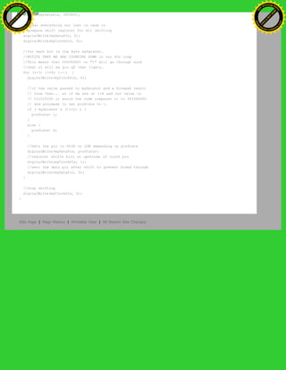 pinMode(myDataPin, OUTPUT);
. //clear everything out just in case to
. //prepare shift register for bit shifting
digitalWrite(myDataPin, 0);
digitalWrite(myClockPin, 0);
//for each bit in the byte myDataOut…
//NOTICE THAT WE ARE COUNTING DOWN in our for loop
//This means that %00000001 or "1" will go through such
//that it will be pin Q0 that lights.
for (i=7; i>=0; i--) {
digitalWrite(myClockPin, 0);
//if the value passed to myDataOut and a bitmask result
// true then... so if we are at i=6 and our value is
// %11010100 it would the code compares it to %01000000
// and proceeds to set pinState to 1.
if ( myDataOut & (1<<i) ) {
pinState= 1;
}
else {
pinState= 0;
}
//Sets the pin to HIGH or LOW depending on pinState
digitalWrite(myDataPin, pinState);
//register shifts bits on upstroke of clock pin
digitalWrite(myClockPin, 1);
//zero the data pin after shift to prevent bleed through
digitalWrite(myDataPin, 0);
}
//stop shifting
digitalWrite(myClockPin, 0);
}
Edit Page | Page History | Printable View | All Recent Site Changes
Ashifur Rahaman
C
lick
to
B
U
Y
N
O
W
!
PD F-XChange Edit
or
www
.
tracker-software.com
C
lick
to
B
U
Y
N
O
W
!
PD
F-XChange Edit
or
www
.
tracker-software
.com
 