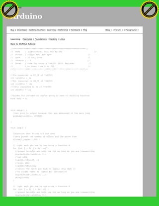 Arduino
Buy | Download | Getting Started | Learning | Reference | Hardware | FAQ Blog » | Forum » | Playground »
Learning Examples | Foundations | Hacking | Links
Back to ShiftOut Tutorial
//**************************************************************//
// Name : shiftOutCode, Dual One By One //
// Author : Carlyn Maw, Tom Igoe //
// Date : 25 Oct, 2006 //
// Version : 1.0 //
// Notes : Code for using a 74HC595 Shift Register //
// : to count from 0 to 255 //
//**************************************************************//
//Pin connected to ST_CP of 74HC595
int latchPin = 8;
//Pin connected to SH_CP of 74HC595
int clockPin = 12;
////Pin connected to DS of 74HC595
int dataPin = 11;
//holder for infromation you're going to pass to shifting function
byte data = 0;
void setup() {
//set pins to output because they are addressed in the main loop
pinMode(latchPin, OUTPUT);
}
void loop() {
//function that blinks all the LEDs
//gets passed the number of blinks and the pause time
blinkAll_2Bytes(1,500);
// light each pin one by one using a function A
for (int j = 0; j < 8; j++) {
//ground latchPin and hold low for as long as you are transmitting
digitalWrite(latchPin, 0);
//red LEDs
lightShiftPinA(7-j);
//green LEDs
lightShiftPinA(j);
//return the latch pin high to signal chip that it
//no longer needs to listen for information
digitalWrite(latchPin, 1);
delay(1000);
}
// light each pin one by one using a function A
for (int j = 0; j < 8; j++) {
//ground latchPin and hold low for as long as you are transmitting
digitalWrite(latchPin, 0);
Ashifur Rahaman
C
lick
to
B
U
Y
N
O
W
!
PD F-XChange Edit
or
www
.
tracker-software.com
C
lick
to
B
U
Y
N
O
W
!
PD
F-XChange Edit
or
www
.
tracker-software
.com
search
 