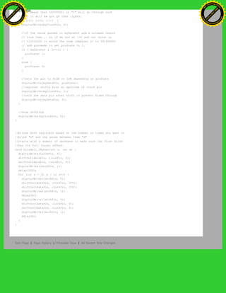 //This means that %00000001 or "1" will go through such
//that it will be pin Q0 that lights.
for (i=7; i>=0; i--) {
digitalWrite(myClockPin, 0);
//if the value passed to myDataOut and a bitmask result
// true then... so if we are at i=6 and our value is
// %11010100 it would the code compares it to %01000000
// and proceeds to set pinState to 1.
if ( myDataOut & (1<<i) ) {
pinState= 1;
}
else {
pinState= 0;
}
//Sets the pin to HIGH or LOW depending on pinState
digitalWrite(myDataPin, pinState);
//register shifts bits on upstroke of clock pin
digitalWrite(myClockPin, 1);
//zero the data pin after shift to prevent bleed through
digitalWrite(myDataPin, 0);
}
//stop shifting
digitalWrite(myClockPin, 0);
}
//blinks both registers based on the number of times you want to
//blink "n" and the pause between them "d"
//starts with a moment of darkness to make sure the first blink
//has its full visual effect.
void blinkAll_2Bytes(int n, int d) {
digitalWrite(latchPin, 0);
shiftOut(dataPin, clockPin, 0);
shiftOut(dataPin, clockPin, 0);
digitalWrite(latchPin, 1);
delay(200);
for (int x = 0; x < n; x++) {
digitalWrite(latchPin, 0);
shiftOut(dataPin, clockPin, 255);
shiftOut(dataPin, clockPin, 255);
digitalWrite(latchPin, 1);
delay(d);
digitalWrite(latchPin, 0);
shiftOut(dataPin, clockPin, 0);
shiftOut(dataPin, clockPin, 0);
digitalWrite(latchPin, 1);
delay(d);
}
}
Edit Page | Page History | Printable View | All Recent Site Changes
Ashifur Rahaman
C
lick
to
B
U
Y
N
O
W
!
PD F-XChange Edit
or
www
.
tracker-software.com
C
lick
to
B
U
Y
N
O
W
!
PD
F-XChange Edit
or
www
.
tracker-software
.com
 