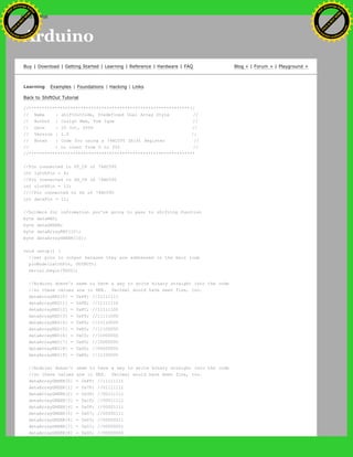 Arduino
Buy | Download | Getting Started | Learning | Reference | Hardware | FAQ Blog » | Forum » | Playground »
Learning Examples | Foundations | Hacking | Links
Back to ShiftOut Tutorial
//**************************************************************//
// Name : shiftOutCode, Predefined Dual Array Style //
// Author : Carlyn Maw, Tom Igoe //
// Date : 25 Oct, 2006 //
// Version : 1.0 //
// Notes : Code for using a 74HC595 Shift Register //
// : to count from 0 to 255 //
//****************************************************************
//Pin connected to ST_CP of 74HC595
int latchPin = 8;
//Pin connected to SH_CP of 74HC595
int clockPin = 12;
////Pin connected to DS of 74HC595
int dataPin = 11;
//holders for infromation you're going to pass to shifting function
byte dataRED;
byte dataGREEN;
byte dataArrayRED[10];
byte dataArrayGREEN[10];
void setup() {
//set pins to output because they are addressed in the main loop
pinMode(latchPin, OUTPUT);
Serial.begin(9600);
//Arduino doesn't seem to have a way to write binary straight into the code
//so these values are in HEX. Decimal would have been fine, too.
dataArrayRED[0] = 0xFF; //11111111
dataArrayRED[1] = 0xFE; //11111110
dataArrayRED[2] = 0xFC; //11111100
dataArrayRED[3] = 0xF8; //11111000
dataArrayRED[4] = 0xF0; //11110000
dataArrayRED[5] = 0xE0; //11100000
dataArrayRED[6] = 0xC0; //11000000
dataArrayRED[7] = 0x80; //10000000
dataArrayRED[8] = 0x00; //00000000
dataArrayRED[9] = 0xE0; //11100000
//Arduino doesn't seem to have a way to write binary straight into the code
//so these values are in HEX. Decimal would have been fine, too.
dataArrayGREEN[0] = 0xFF; //11111111
dataArrayGREEN[1] = 0x7F; //01111111
dataArrayGREEN[2] = 0x3F; //00111111
dataArrayGREEN[3] = 0x1F; //00011111
dataArrayGREEN[4] = 0x0F; //00001111
dataArrayGREEN[5] = 0x07; //00000111
dataArrayGREEN[6] = 0x03; //00000011
dataArrayGREEN[7] = 0x01; //00000001
dataArrayGREEN[8] = 0x00; //00000000
Ashifur Rahaman
C
lick
to
B
U
Y
N
O
W
!
PD F-XChange Edit
or
www
.
tracker-software.com
C
lick
to
B
U
Y
N
O
W
!
PD
F-XChange Edit
or
www
.
tracker-software
.com
search
 