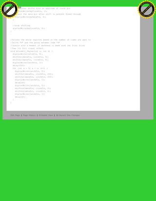 //register shifts bits on upstroke of clock pin
digitalWrite(myClockPin, 1);
//zero the data pin after shift to prevent bleed through
digitalWrite(myDataPin, 0);
}
//stop shifting
digitalWrite(myClockPin, 0);
}
//blinks the whole register based on the number of times you want to
//blink "n" and the pause between them "d"
//starts with a moment of darkness to make sure the first blink
//has its full visual effect.
void blinkAll_2Bytes(int n, int d) {
digitalWrite(latchPin, 0);
shiftOut(dataPin, clockPin, 0);
shiftOut(dataPin, clockPin, 0);
digitalWrite(latchPin, 1);
delay(200);
for (int x = 0; x < n; x++) {
digitalWrite(latchPin, 0);
shiftOut(dataPin, clockPin, 255);
shiftOut(dataPin, clockPin, 255);
digitalWrite(latchPin, 1);
delay(d);
digitalWrite(latchPin, 0);
shiftOut(dataPin, clockPin, 0);
shiftOut(dataPin, clockPin, 0);
digitalWrite(latchPin, 1);
delay(d);
}
}
Edit Page | Page History | Printable View | All Recent Site Changes
Ashifur Rahaman
C
lick
to
B
U
Y
N
O
W
!
PD F-XChange Edit
or
www
.
tracker-software.com
C
lick
to
B
U
Y
N
O
W
!
PD
F-XChange Edit
or
www
.
tracker-software
.com
 