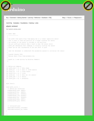 Arduino
Buy | Download | Getting Started | Learning | Reference | Hardware | FAQ Blog » | Forum » | Playground »
Learning Examples | Foundations | Hacking | Links
qt401 sensor
full tutorial coming soon
/* qt401 demo
* ------------
*
* the qt401 from qprox http://www.qprox.com is a linear capacitive sensor
* that is able to read the position of a finger touching the sensor
* the surface of the sensor is divided in 128 positions
* the pin qt401_prx detects when a hand is near the sensor while
* qt401_det determines when somebody is actually touching the sensor
* these can be left unconnected if you are short of pins
*
* read the datasheet to understand the parametres passed to initialise the sensor
*
* Created January 2006
* Massimo Banzi http://www.potemkin.org
*
* based on C code written by Nicholas Zambetti
*/
// define pin mapping
int qt401_drd = 2; // data ready
int qt401_di = 3; // data in (from sensor)
int qt401_ss = 4; // slave select
int qt401_clk = 5; // clock
int qt401_do = 6; // data out (to sensor)
int qt401_det = 7; // detect
int qt401_prx = 8; // proximity
byte result;
void qt401_init() {
// define pin directions
pinMode(qt401_drd, INPUT);
pinMode(qt401_di, INPUT);
pinMode(qt401_ss, OUTPUT);
pinMode(qt401_clk, OUTPUT);
pinMode(qt401_do, OUTPUT);
pinMode(qt401_det, INPUT);
pinMode(qt401_prx, INPUT);
// initialise pins
digitalWrite(qt401_clk,HIGH);
digitalWrite(qt401_ss, HIGH);
}
//
Ashifur Rahaman
C
lick
to
B
U
Y
N
O
W
!
PD F-XChange Edit
or
www
.
tracker-software.com
C
lick
to
B
U
Y
N
O
W
!
PD
F-XChange Edit
or
www
.
tracker-software
.com
search
 