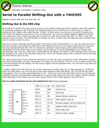 Arduino : Tutorial / Shift Out
Learning Examples | Foundations | Hacking | Links
Serial to Parallel Shifting-Out with a 74HC595
Started by Carlyn Maw and Tom Igoe Nov, 06
Shifting Out & the 595 chip
At sometime or another you may run out of pins on your Arduino board and need to extend it with shift registers.
This example is based on the 74HC595. The datasheet refers to the 74HC595 as an “8-bit serial-in, serial or
parallel-out shift register with output latches; 3-state.” In other words, you can use it to control 8 outputs at a
time while only taking up a few pins on your microcontroller. You can link multiple registers together to extend
your output even more. (Users may also wish to search for other driver chips with "595" or "596" in their part
numbers, there are many. The STP16C596 for example will drive 16 LED's and eliminates the series resistors with
built-in constant current sources.)
How this all works is through something called “synchronous serial communication,” i.e. you can pulse one pin up
and down thereby communicating a data byte to the register bit by bit. It's by pulsing second pin, the clock pin,
that you delineate between bits. This is in contrast to using the “asynchronous serial communication” of the
Serial.begin() function which relies on the sender and the receiver to be set independently to an agreed upon
specified data rate. Once the whole byte is transmitted to the register the HIGH or LOW messages held in each bit
get parceled out to each of the individual output pins. This is the “parallel output” part, having all the pins do what
you want them to do all at once.
The “serial output” part of this component comes from its extra pin which can pass the serial information received
from the microcontroller out again unchanged. This means you can transmit 16 bits in a row (2 bytes) and the first
8 will flow through the first register into the second register and be expressed there. You can learn to do that from
the second example.
“3 states” refers to the fact that you can set the output pins as either high, low or “high impedance.” Unlike the
HIGH and LOW states, you can’t set pins to their high impedance state individually. You can only set the whole
chip together. This is a pretty specialized thing to do -- Think of an LED array that might need to be controlled by
completely different microcontrollers depending on a specific mode setting built into your project. Neither example
takes advantage of this feature and you won’t usually need to worry about getting a chip that has it.
Here is a table explaining the pin-outs adapted from the Phillip's datasheet.
PINS 1-7, 15 Q0 – Q7 Output Pins
PIN 8 GND Ground, Vss
PIN 9 Q7’ Serial Out
PIN 10 MR Master Reclear, active low
PIN 11 SH_CP Shift register clock pin
PIN 12 ST_CP Storage register clock pin (latch pin)
PIN 13 OE Output enable, active low
PIN 14 DS Serial data input
PIN 16 Vcc Positive supply voltage
Ashifur Rahaman
C
lick
to
B
U
Y
N
O
W
!
PD F-XChange Edit
or
www
.
tracker-software.com
C
lick
to
B
U
Y
N
O
W
!
PD
F-XChange Edit
or
www
.
tracker-software
.com
 