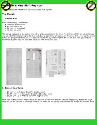 Example 1: One Shift Register
The first step is to extend your Arduino with one shift register.
The Circuit
1. Turning it on
Make the following connections:
GND (pin 8) to ground,
Vcc (pin 16) to 5V
OE (pin 13) to ground
MR (pin 10) to 5V
This set up makes all of the output pins active and addressable all the time. The one flaw of this set up is that you
end up with the lights turning on to their last state or something arbitrary every time you first power up the circuit
before the program starts to run. You can get around this by controlling the MR and OE pins from your Arduino
board too, but this way will work and leave you with more open pins.
2. Connect to Arduino
DS (pin 14) to Ardunio DigitalPin 11 (blue wire)
SH_CP (pin 11) to to Ardunio DigitalPin 12 (yellow wire)
ST_CP (pin 12) to Ardunio DigitalPin 8 (green wire)
From now on those will be refered to as the dataPin, the clockPin and the latchPin respectively. Notice the 0.1µf
capacitor on the latchPin, if you have some flicker when the latch pin pulses you can use a capacitor to even it out.
Ashifur Rahaman
C
lick
to
B
U
Y
N
O
W
!
PD F-XChange Edit
or
www
.
tracker-software.com
C
lick
to
B
U
Y
N
O
W
!
PD
F-XChange Edit
or
www
.
tracker-software
.com
 