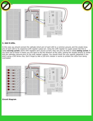 3. Add 8 LEDs.
In this case you should connect the cathode (short pin) of each LED to a common ground, and the anode (long
pin) of each LED to its respective shift register output pin. Using the shift register to supply power like this is
called sourcing current. Some shift registers can't source current, they can only do what is called sinking current. If
you have one of those it means you will have to flip the direction of the LEDs, putting the anodes directly to power
and the cathodes (ground pins) to the shift register outputs. You should check the your specific datasheet if you
aren’t using a 595 series chip. Don’t forget to add a 220-ohm resistor in series to protect the LEDs from being
overloaded.
Circuit Diagram
Ashifur Rahaman
C
lick
to
B
U
Y
N
O
W
!
PD F-XChange Edit
or
www
.
tracker-software.com
C
lick
to
B
U
Y
N
O
W
!
PD
F-XChange Edit
or
www
.
tracker-software
.com
 