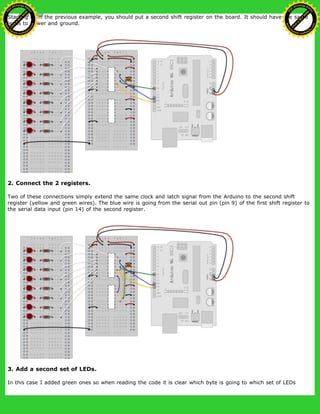 Starting from the previous example, you should put a second shift register on the board. It should have the same
leads to power and ground.
2. Connect the 2 registers.
Two of these connections simply extend the same clock and latch signal from the Arduino to the second shift
register (yellow and green wires). The blue wire is going from the serial out pin (pin 9) of the first shift register to
the serial data input (pin 14) of the second register.
3. Add a second set of LEDs.
In this case I added green ones so when reading the code it is clear which byte is going to which set of LEDs
Ashifur Rahaman
C
lick
to
B
U
Y
N
O
W
!
PD F-XChange Edit
or
www
.
tracker-software.com
C
lick
to
B
U
Y
N
O
W
!
PD
F-XChange Edit
or
www
.
tracker-software
.com
 