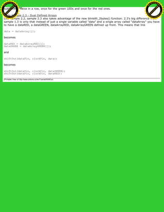 subfunction twice in a row, once for the green LEDs and once for the red ones.
Code Sample 2.3 - Dual Defined Arrays
Like sample 2.2, sample 2.3 also takes advantage of the new blinkAll_2bytes() function. 2.3's big difference from
sample 1.3 is only that instead of just a single variable called “data” and a single array called “dataArray” you have
to have a dataRED, a dataGREEN, dataArrayRED, dataArrayGREEN defined up front. This means that line
data = dataArray[j];
becomes
dataRED = dataArrayRED[j];
dataGREEN = dataArrayGREEN[j];
and
shiftOut(dataPin, clockPin, data);
becomes
shiftOut(dataPin, clockPin, dataGREEN);
shiftOut(dataPin, clockPin, dataRED);
(Printable View of http://www.arduino.cc/en/Tutorial/ShiftOut)
Ashifur Rahaman
C
lick
to
B
U
Y
N
O
W
!
PD F-XChange Edit
or
www
.
tracker-software.com
C
lick
to
B
U
Y
N
O
W
!
PD
F-XChange Edit
or
www
.
tracker-software
.com
 