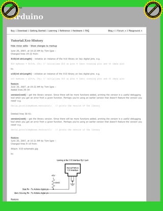 Arduino
Buy | Download | Getting Started | Learning | Reference | Hardware | FAQ Blog » | Forum » | Playground »
Tutorial.X10 History
Hide minor edits - Show changes to markup
June 20, 2007, at 10:23 AM by Tom Igoe -
Changed lines 19-22 from:
X10(int strLength) - initialize an instance of the X10 library on two digital pins. e.g.
X10 myHouse = X10(9, 10); // initializes X10 on pins 9 (zero crossing pin) and 10 (data pin)
to:
x10(int strLength) - initialize an instance of the X10 library on two digital pins. e.g.
x10 myHouse = x10(9, 10); // initializes X10 on pins 9 (zero crossing pin) and 10 (data pin)
Restore
June 20, 2007, at 10:22 AM by Tom Igoe -
Added lines 29-34:
version(void) - get the library version. Since there will be more functions added, printing the version is a useful debugging
tool when you get an error from a given function. Perhaps you're using an earlier version that doesn't feature the version you
need! e.g.
Serial.println(myHouse.version()); // prints the version of the library
Deleted lines 56-61:
version(void) - get the library version. Since there will be more functions added, printing the version is a useful debugging
tool when you get an error from a given function. Perhaps you're using an earlier version that doesn't feature the version you
need! e.g.
Serial.println(myHouse.version()); // prints the version of the library
Restore
June 20, 2007, at 10:21 AM by Tom Igoe -
Changed lines 9-10 from:
Attach: X10-schematic.jpg
to:
Restore
Ashifur Rahaman
C
lick
to
B
U
Y
N
O
W
!
PD F-XChange Edit
or
www
.
tracker-software.com
C
lick
to
B
U
Y
N
O
W
!
PD
F-XChange Edit
or
www
.
tracker-software
.com
search
 