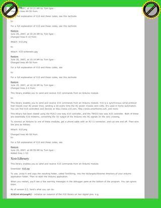 June 20, 2007, at 10:21 AM by Tom Igoe -
Changed lines 49-50 from:
For a full explanation of X10 and these codes, see this technote
to:
For a full explanation of X10 and these codes, see this technote
Restore
June 20, 2007, at 10:20 AM by Tom Igoe -
Changed lines 9-10 from:
Attach: X10.png
to:
Attach: X10-schematic.jpg
Restore
June 20, 2007, at 10:19 AM by Tom Igoe -
Changed lines 49-50 from:
For a full explanation of X10 and these codes, see
to:
For a full explanation of X10 and these codes, see this technote
Restore
June 20, 2007, at 10:18 AM by Tom Igoe -
Changed lines 3-4 from:
This library enables you to send and receive X10 commands from an Arduino module.
to:
This library enables you to send and receive X10 commands from an Arduino module. X10 is a synchronous serial protocol
that travels over AC power lines, sending a bit every time the AC power crosses zero volts. It's used in home automation.
You can find X10 controllers and devices at http://www.x10.com, http://www.smarthome.com, and more.
This library has been tested using the PL513 one-way X10 controller, and the TW523 two-way X10 controller. Both of these
are essentially X10 modems, converting the 5V output of the Arduino into AC signals on the zero crossing.
To connect an Arduino to one of these modules, get a phone cable with an RJ-11 connector, and cut one end off. Then wire
the pins as follows:
Attach: X10.png
Changed lines 49-50 from:
to:
For a full explanation of X10 and these codes, see
Restore
June 20, 2007, at 09:59 AM by Tom Igoe -
Added lines 1-52:
X10 Library
This library enables you to send and receive X10 commands from an Arduino module.
Download: X10.zip
To use, unzip it and copy the resulting folder, called TextString, into the lib/targets/libraries directory of your arduino
application folder. Then re-start the Arduino application.
When you restart, you'll see a few warning messages in the debugger pane at the bottom of the program. You can ignore
them.
As of version 0.2, here's what you can do:
X10(int strLength) - initialize an instance of the X10 library on two digital pins. e.g.
Ashifur Rahaman
C
lick
to
B
U
Y
N
O
W
!
PD F-XChange Edit
or
www
.
tracker-software.com
C
lick
to
B
U
Y
N
O
W
!
PD
F-XChange Edit
or
www
.
tracker-software
.com
 