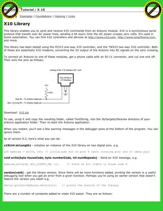 Arduino : Tutorial / X 10
Learning Examples | Foundations | Hacking | Links
X10 Library
This library enables you to send and receive X10 commands from an Arduino module. X10 is a synchronous serial
protocol that travels over AC power lines, sending a bit every time the AC power crosses zero volts. It's used in
home automation. You can find X10 controllers and devices at http://www.x10.com, http://www.smarthome.com,
and more.
This library has been tested using the PL513 one-way X10 controller, and the TW523 two-way X10 controller. Both
of these are essentially X10 modems, converting the 5V output of the Arduino into AC signals on the zero crossing.
To connect an Arduino to one of these modules, get a phone cable with an RJ-11 connector, and cut one end off.
Then wire the pins as follows:
Download: X10.zip
To use, unzip it and copy the resulting folder, called TextString, into the lib/targets/libraries directory of your
arduino application folder. Then re-start the Arduino application.
When you restart, you'll see a few warning messages in the debugger pane at the bottom of the program. You can
ignore them.
As of version 0.2, here's what you can do:
x10(int strLength) - initialize an instance of the X10 library on two digital pins. e.g.
x10 myHouse = x10(9, 10); // initializes X10 on pins 9 (zero crossing pin) and 10 (data pin)
void write(byte houseCode, byte numberCode, int numRepeats) - Send an X10 message, e.g.
myHouse.write(A, ALL_LIGHTS_ON, 1); // Turns on all lights in house code A
version(void) - get the library version. Since there will be more functions added, printing the version is a useful
debugging tool when you get an error from a given function. Perhaps you're using an earlier version that doesn't
feature the version you need! e.g.
Serial.println(myHouse.version()); // prints the version of the library
There are a number of constants added to make X10 easier. They are as follows:
Ashifur Rahaman
C
lick
to
B
U
Y
N
O
W
!
PD F-XChange Edit
or
www
.
tracker-software.com
C
lick
to
B
U
Y
N
O
W
!
PD
F-XChange Edit
or
www
.
tracker-software
.com
 