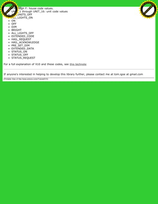 A through F: house code values.
UNIT_1 through UNIT_16: unit code values
ALL_UNITS_OFF
ALL_LIGHTS_ON
ON
OFF
DIM
BRIGHT
ALL_LIGHTS_OFF
EXTENDED_CODE
HAIL_REQUEST
HAIL_ACKNOWLEDGE
PRE_SET_DIM
EXTENDED_DATA
STATUS_ON
STATUS_OFF
STATUS_REQUEST
For a full explanation of X10 and these codes, see this technote
If anyone's interested in helping to develop this library further, please contact me at tom.igoe at gmail.com
(Printable View of http://www.arduino.cc/en/Tutorial/X10)
Ashifur Rahaman
C
lick
to
B
U
Y
N
O
W
!
PD F-XChange Edit
or
www
.
tracker-software.com
C
lick
to
B
U
Y
N
O
W
!
PD
F-XChange Edit
or
www
.
tracker-software
.com
 