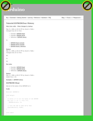 Arduino
Buy | Download | Getting Started | Learning | Reference | Hardware | FAQ Blog » | Forum » | Playground »
Tutorial.EEPROMClear History
Hide minor edits - Show changes to markup
May 21, 2008, at 09:32 PM by David A. Mellis -
Changed lines 29-31 from:
Example: EEPROM Read
Example: EEPROM Write
Reference: EEPROM library
to:
EEPROM Read example
EEPROM Write example
EEPROM library reference
Restore
May 21, 2008, at 09:32 PM by David A. Mellis -
Changed lines 25-31 from:
@]
to:
@]
See also
Example: EEPROM Read
Example: EEPROM Write
Reference: EEPROM library
Restore
May 21, 2008, at 09:27 PM by David A. Mellis -
Added lines 1-25:
Examples > EEPROM Library
EEPROM Clear
Sets all of the bytes of the EEPROM to 0.
Code
#include <EEPROM.h>
void setup()
{
// write a 0 to all 512 bytes of the EEPROM
for (int i = 0; i < 512; i++)
EEPROM.write(i, 0);
// turn the LED on when we're done
digitalWrite(13, HIGH);
}
void loop()
{
Ashifur Rahaman
C
lick
to
B
U
Y
N
O
W
!
PD F-XChange Edit
or
www
.
tracker-software.com
C
lick
to
B
U
Y
N
O
W
!
PD
F-XChange Edit
or
www
.
tracker-software
.com
search
 