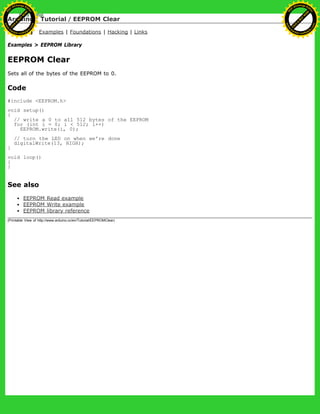 Arduino : Tutorial / EEPROM Clear
Learning Examples | Foundations | Hacking | Links
Examples > EEPROM Library
EEPROM Clear
Sets all of the bytes of the EEPROM to 0.
Code
#include <EEPROM.h>
void setup()
{
// write a 0 to all 512 bytes of the EEPROM
for (int i = 0; i < 512; i++)
EEPROM.write(i, 0);
// turn the LED on when we're done
digitalWrite(13, HIGH);
}
void loop()
{
}
See also
EEPROM Read example
EEPROM Write example
EEPROM library reference
(Printable View of http://www.arduino.cc/en/Tutorial/EEPROMClear)
Ashifur Rahaman
C
lick
to
B
U
Y
N
O
W
!
PD F-XChange Edit
or
www
.
tracker-software.com
C
lick
to
B
U
Y
N
O
W
!
PD
F-XChange Edit
or
www
.
tracker-software
.com
 